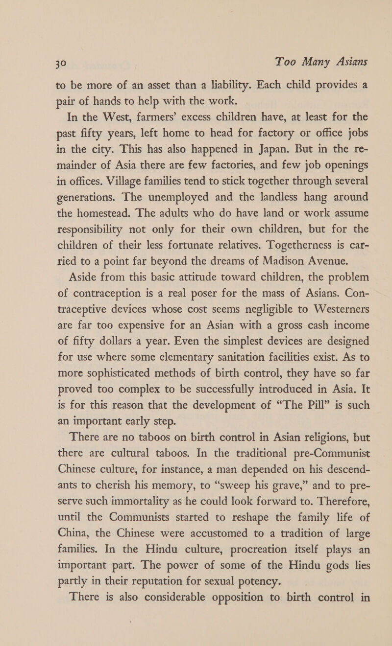 to be more of an asset than a liability. Each child provides a pair of hands to help with the work. In the West, farmers’ excess children have, at least for the past fifty years, left home to head for factory or office jobs in the city. This has also happened in Japan. But in the re- mainder of Asia there are few factories, and few job openings in offices. Village families tend to stick together through several generations. The unemployed and the landless hang around the homestead. The adults who do have land or work assume responsibility not only for their own children, but for the children of their less fortunate relatives. Togetherness is car- ried to a point far beyond the dreams of Madison Avenue. Aside from this basic attitude toward children, the problem of contraception is a real poser for the mass of Asians. Con- traceptive devices whose cost seems negligible to Westerners are far too expensive for an Asian with a gross cash income of fifty dollars a year. Even the simplest devices are designed for use where some elementary sanitation facilities exist. As to more sophisticated methods of birth control, they have so far proved too complex to be successfully introduced in Asia. It is for this reason that the development of “The Pill” is such an important early step. There are no taboos on birth control in Asian religions, but there are cultural taboos. In the traditional pre-Communist Chinese culture, for instance, a man depended on his descend- ants to cherish his memory, to “sweep his grave,” and to pre- serve such immortality as he could look forward to. Therefore, until the Communists started to reshape the family life of China, the Chinese were accustomed to a tradition of large families. In the Hindu culture, procreation itself plays an important part. The power of some of the Hindu gods lies partly in their reputation for sexual potency. There is also considerable opposition to birth control in