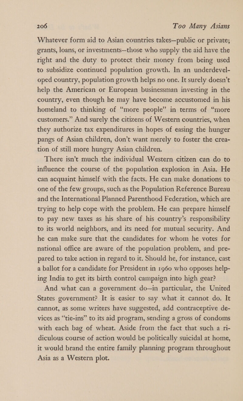 Whatever form aid to Asian countries takes—public or private; grants, loans, or investments—those who supply the aid have the right and the duty to protect their money from being used to subsidize continued population growth. In an underdevel- oped country, population growth helps no one. It surely doesn’t help the American or European businessman investing in the country, even though he may have become accustomed in his homeland to thinking of “more people” in terms of “more customers.” And surely the citizens of Western countries, when they authorize tax expenditures in hopes of easing the hunger pangs of Asian children, don’t want merely to foster the crea- tion of still more hungry Asian children. There isn’t much the individual Western citizen can do to influence the course of the population explosion in Asia. He can acquaint himself with the facts. He can make donations to one of the few groups, such as the Population Reference Bureau and the International Planned Parenthood Federation, which are trying to help cope with the problem. He can prepare himself to pay new taxes as his share of his country’s responsibility to its world neighbors, and its need for mutual security. And he can make sure that the candidates for whom he votes for national office are aware of the population problem, and pre- pared to take action in regard to it. Should he, for instance, cast a ballot for a candidate for President in 1960 who opposes help- ing India to get its birth control campaign into high gear? And what can a government do—in particular, the United States government? It is easier to say what it cannot do. It cannot, as some writers have suggested, add contraceptive de- vices as “tie-ins” to its aid program, sending a gross of condoms with each bag of wheat. Aside from the fact that such a ri- diculous course of action would be politically suicidal at home, it would brand the entire family planning program throughout Asia as a Western plot.