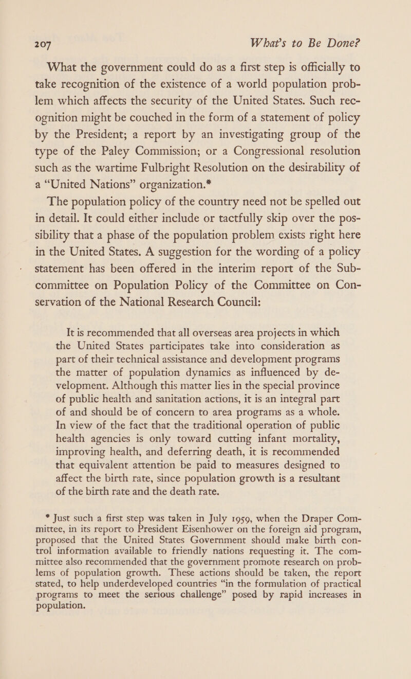 What the government could do as a first step is officially to take recognition of the existence of a world population prob- lem which affects the security of the United States. Such rec- ognition might be couched in the form of a statement of policy by the President; a report by an investigating group of the type of the Paley Commission; or a Congressional resolution such as the wartime Fulbright Resolution on the desirability of a “United Nations” organization.* The population policy of the country need not be spelled out in detail. It could either include or tactfully skip over the pos- sibility that a phase of the population problem exists right here in the United States. A suggestion for the wording of a policy statement has been offered in the interim report of the Sub- committee on Population Policy of the Committee on Con- servation of the National Research Council: It is recommended that all overseas area projects in which the United States participates take into consideration as part of their technical assistance and development programs the matter of population dynamics as influenced by de- velopment. Although this matter lies in the special province of public health and sanitation actions, it is an integral part of and should be of concern to area programs as a whole. In view of the fact that the traditional operation of public health agencies is only toward cutting infant mortality, improving health, and deferring death, it is recommended that equivalent attention be paid to measures designed to affect the birth rate, since population growth is a resultant of the birth rate and the death rate. * Just such a first step was taken in July 1959, when the Draper Com- mittee, in its report to President Eisenhower on the foreign aid program, proposed that the United States Government should make birth con- trol information available to friendly nations requesting it. The com- mittee also recommended that the government promote research on prob- lems of population growth. These actions should be taken, the report stated, to help underdeveloped countries “in the formulation of practical programs to meet the serious challenge” posed by rapid increases in population.