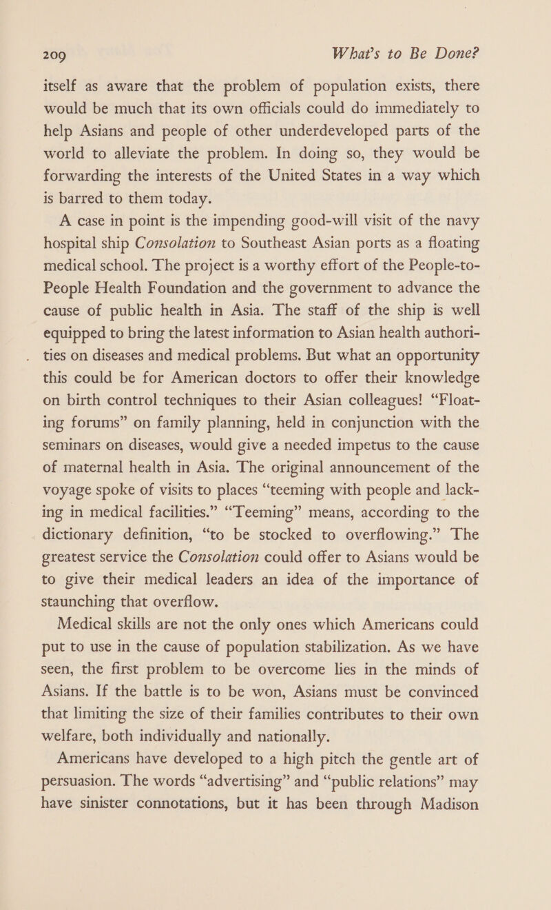 itself as aware that the problem of population exists, there would be much that its own officials could do immediately to help Asians and people of other underdeveloped parts of the world to alleviate the problem. In doing so, they would be forwarding the interests of the United States in a way which is barred to them today. A case in point is the impending good-will visit of the navy hospital ship Consolation to Southeast Asian ports as a floating medical school. The project is a worthy effort of the People-to- People Health Foundation and the government to advance the cause of public health in Asia. The staff of the ship is well equipped to bring the latest information to Asian health authori- ties on diseases and medical problems. But what an opportunity this could be for American doctors to offer their knowledge on birth contro] techniques to their Asian colleagues! ‘“Float- ing forums” on family planning, held in conjunction with the seminars on diseases, would give a needed impetus to the cause of maternal health in Asia. The original announcement of the voyage spoke of visits to places “teeming with people and lack- ing in medical facilities.” “Teeming” means, according to the dictionary definition, “to be stocked to overflowing.” The greatest service the Consolation could offer to Asians would be to give their medical leaders an idea of the importance of staunching that overflow. Medical skills are not the only ones which Americans could put to use in the cause of population stabilization. As we have seen, the first problem to be overcome lies in the minds of Asians. If the battle is to be won, Asians must be convinced that limiting the size of their families contributes to their own welfare, both individually and nationally. Americans have developed to a high pitch the gentle art of persuasion. The words “advertising” and “public relations” may have sinister connotations, but it has been through Madison