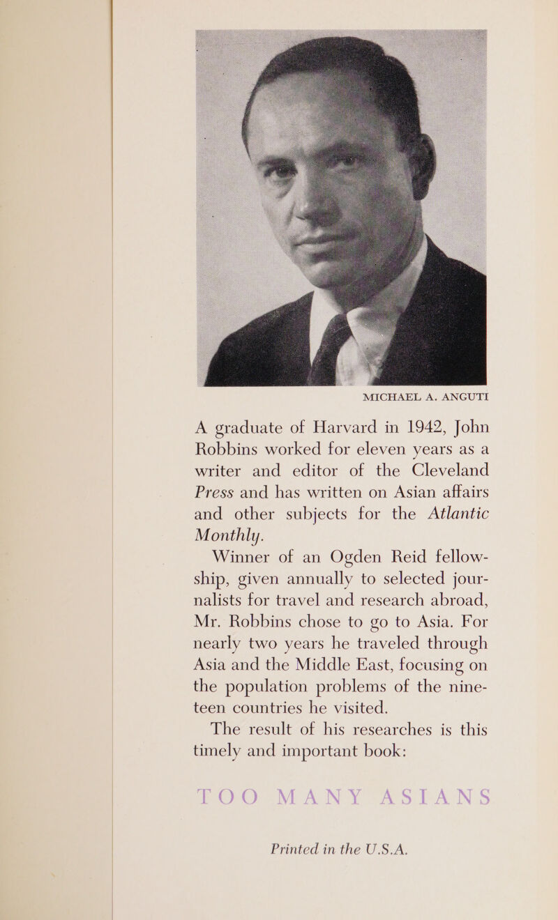 A graduate of Harvard in 1942, John Robbins worked for eleven years as a writer and editor of the Cleveland Press and has written on Asian affairs and other subjects for the Atlantic Monthly. Winner of an Ogden Reid fellow- ship, given annually to selected jour- nalists for travel and research abroad, Mr. Robbins chose to go to Asia. For nearly two years he traveled through Asia and the Middle East, focusing on the population problems of the nine- teen countries he visited. The result of his researches is this timely and important book: Printed in the U.S.A.