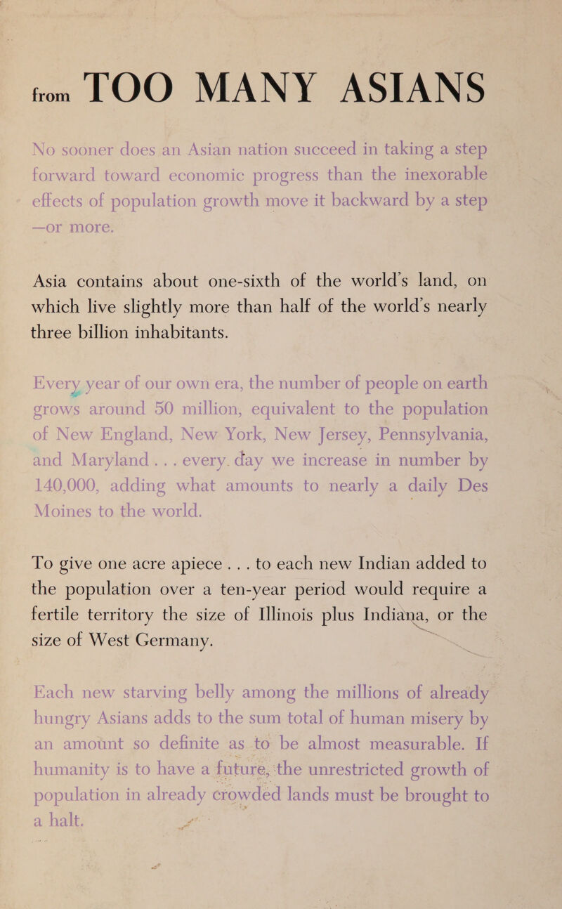 tom LOO MANY ASIANS No sooner does an Asian nation succeed in taking a step forward toward economic progress than the inexorable effects of population growth move it backward by a step —Or MOre. Asia contains about one-sixth of the world’s land, on which live slightly more than half of the world’s nearly three billion inhabitants. Every year of our own era, the number of people on earth grows around 50 million, equivalent to the population of New England, New York, New Jersey, Pennsylvania, and Maryland... every. day we increase in number by 140,000, adding what amounts to nearly a daily Des Moines to the world. | To give one acre apiece... to each new Indian added to the population over a ten-year period would require a fertile territory the size of Illinois plus no or the size of West Germany. Each new starving belly among the millions of already hungry Asians adds to the sum total of human misery by an amount so definite as to be almost measurable. If humanity is to have a future, the unrestricted growth of population in already crowded lands must be brought to a halt.