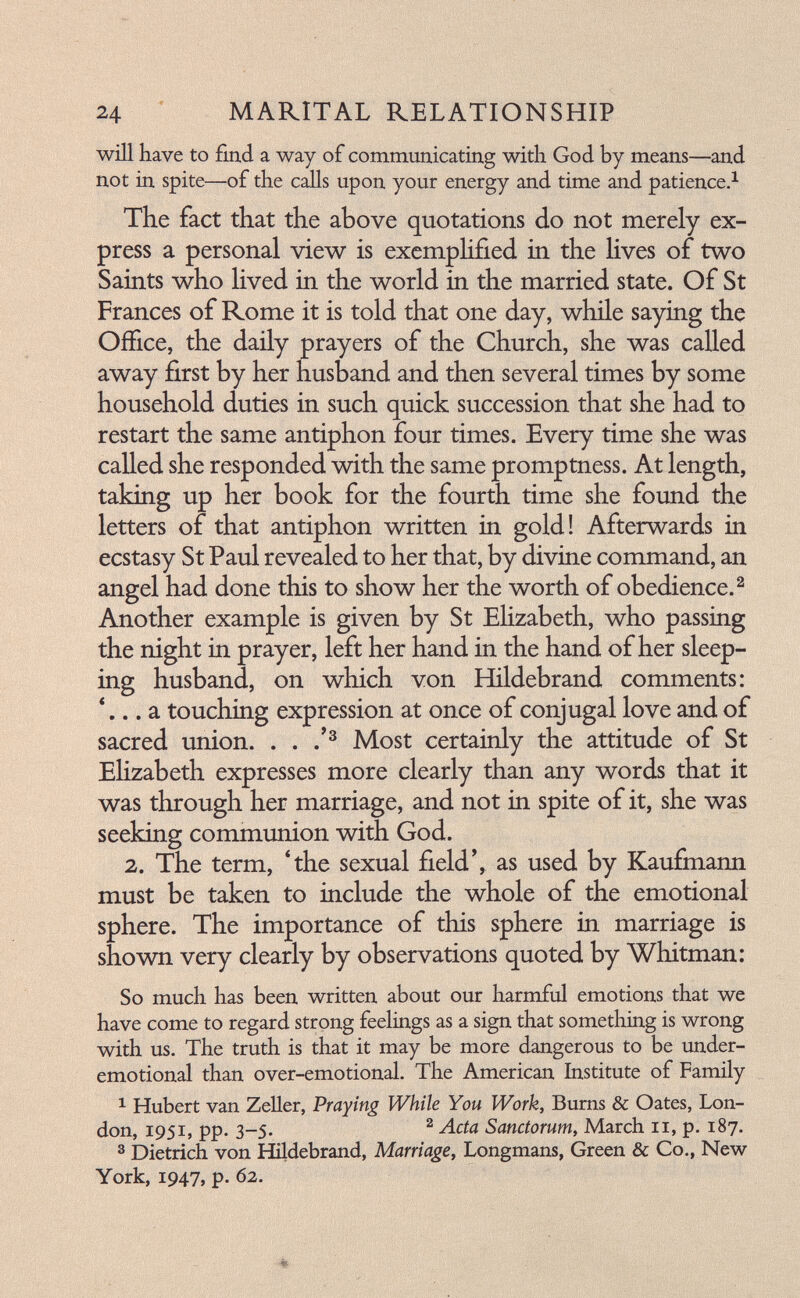 24 ^ MARITAL RELATIONSHIP will have to find a way of communicating with God by means—and not in spite—of the calls upon your energy and time and patience,^ The fact that the above quotations do not merely ex¬ press a personal view is exemplified in the Hves of two Saints who hved in the world in the married state. Of St Frances of Rome it is told that one day, while saying the Office, the daily prayers of the Church, she was called away first by her husband and then several times by some household duties in such quick succession that she had to restart the same antiphon four times. Every time she was called she responded with the same promptness. At length, taking up her book for the fourth time she found the letters of that antiphon written in gold! Afterwards in ecstasy St Paul revealed to her that, by divine command, an angel had done this to show her the worth of obedience.^ Another example is given by St Ehzabeth, who passing the night in prayer, left her hand in the hand of her sleep¬ ing husband, on which von Hildebrand comments: * a touching expression at once of conjugal love and of sacred union. . . Most certainly the attitude of St Ehzabeth expresses more clearly than any words that it was through her marriage, and not in spite of it, she was seeking communion with God. 2. The term, 4he sexual field', as used by Kaufmann must be taken to include the whole of the emotional sphere. The importance of this sphere in marriage is shovm very clearly by observations quoted by Whitman: So much has been written about our harmful emotions that we have come to regard strong feelings as a sign that something is wrong with us. The truth is that it may be more dangerous to be under- emotional than over-emotional. The American Institute of Family 1 Hubert van ZeUer, Praying While You Work, Burns & Oates, Lon¬ don, 1951, pp. 3-5. ^ Sanctorum, March 11, p. 187. 3 Dietrich von Hildebrand, Marriage, Longmans, Green & Co., New York, 1947, p. 62.