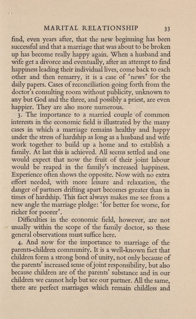 MARITAL RELATIONSHIP 3З find, even years after, that the new beginning has been successful and that a marriage that was about to be broken up has become really happy again. When a husband and wife get a divorce and eventually, after an attempt to find happiness leading their individual Hves, come back to each other and then remarry, it is a case of 'news' for the daily papers. Cases of reconcihation going forth from the doctor's consulting room without pubhcity, unknown to any but God and the three, and possibly a priest, are even happier. They are also more numerous. 3. The importance to a married couple of common interests in the economic field is illustrated by the many cases in which a marriage remains healthy and happy under the stress of hardship as long as a husband and wife work together to build up a home and to establish a family. At last this is achieved. АД seems settled and one would expect that now the fruit of their joint labour would be reaped in the family's increased happiness. Experience often shows the opposite. Now with no extra effort needed, with more leisure and relaxation, the danger of partners drifting apart becomes greater than in times of hardship. This fact always makes me see from a new angle the marriage pledge: 'for better for worse, for richer for poorer'. Difficulties in the economic field, however, are not usually within the scope of the family doctor, so these general observations must suffice here. 4. And now for the importance to marriage of the parents-children community. It is a well-known fact that children form a strong bond of unity, not only because of the parents' increased sense of joint responsibility, but also because children are of the parents' substance and in our children we cannot help but see our partner. All the same, there are perfect marriages which remain childless and