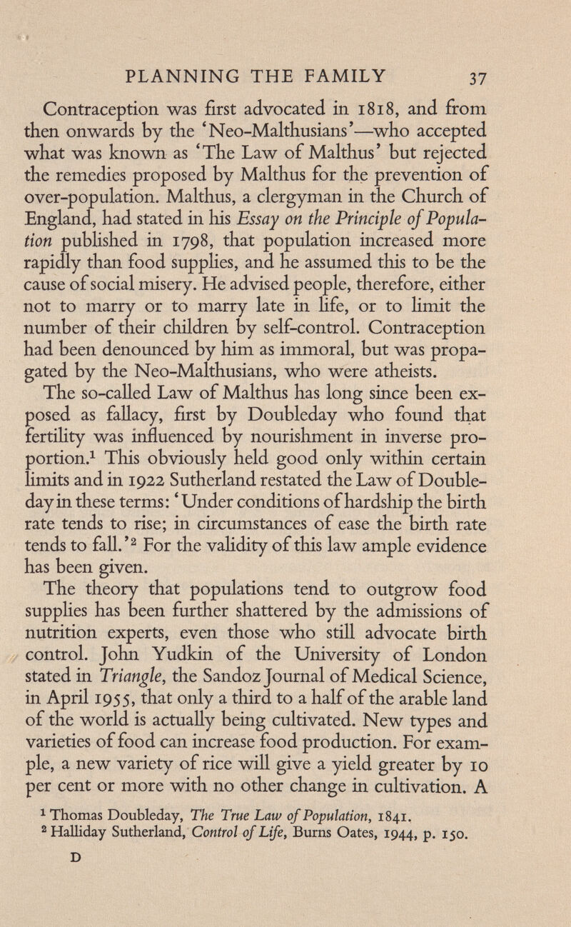 ■€'# ■■■ ■' '' 5 ■ PLANNING THE FAMILY 37 Contraception was first advocated in 1818, and firom then onwards by the *Neo-Malthusians'—^who accepted what was known as 'The Law of Malthus' but rejected the remedies proposed by Malthus for the prevention of over-population. Malthus, a clergyman in the Church of England, had stated in his Essay on the Principle of Popula¬ tion published in 1798, that population increased more rapidly than food supplies, and he assumed this to be the cause of social misery. He advised people, therefore, either not to marry or to marry late in Hfe, or to limit the number of their children by self-control. Contraception had been denounced by him as immoral, but was propa¬ gated by the Neo-Malthusians, who were atheists. The so-called Law of Malthus has long since been ex¬ posed as fallacy, first by Doubleday who found that fertihty was influenced by nourishment in inverse pro¬ portion.^ This obviously held good only within certain hmits and in 1922 Sutherland restated the Law of Double- day in these terms: * Under conditions of hardship the birth rate tends to rise; in circumstances of ease the birth rate tends to fall.'^ For the vahdity of this law ample evidence has been given. The theory that populations tend to outgrow food suppHes has been further shattered by the admissions of nutrition experts, even those who still advocate birth control. John Yudkin of the University of London stated in Triangle, the Sandoz Journal of Medical Science, in April 1955, that only a third to a half of the arable land of the world is actually being cultivated. New types and varieties of food can increase food production. For exam¬ ple, a new variety of rice will give a yield greater by 10 per cent or more with no other change in cultivation. A ^ Thomas Doubleday, The True Law of Population, 1841, 2 Halliday Sutherland, Control of Life, Burns Oates, 1944, P« 150. D