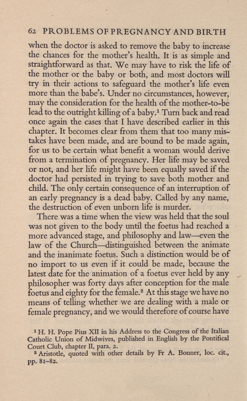 б2 PROBLEMS OF PREGNANCY AND BIRTH when the doctor is asked to remove the baby to -increase the chances for the mother's health. It is as simple and straightforward as that. We may have to risk the life of the mother or the baby or both, and most doctors will try in their actions to safeguard the mother's Hfe even more than the babe's. Under no circumstances, however, may the consideration for the health of the mother-to-be lead to the outright killing of a baby.^ Turn back and read once again the cases that I have described earHer in this chapter. It becomes clear from them that too many mis¬ takes have been made, and are bound to be made again, for us to be certain what benefit a woman would derive from a termination of pregnancy. Her Hfe may be saved or not, and her Hfe might have been equally saved if the doctor had persisted in trying to save both mother and child. The only certain consequence of an interruption of an early pregnancy is a dead baby. Called by any name, the destruction of even unbom Hfe is murder. There was a time when the view was held that the soul was not given to the body until the foetus had reached a more advanced stage, and philosophy and law—even the law of the Church—distinguished between the animate and the inanimate foetus. Such a distinction would be of no import to us even if it could be made, because the latest date for the animation of a foetus ever held by any philosopher was forty days after conception for the male foetus and eighty for the female.^ At this stage we have no means of telling whether we are dealing with a male or female pregnancy, and we would therefore of course have ^ H. H. Pope Pius XII in his Address to the Congress of the ItaHan Catholic Union of Midwives, pubUshed in Enghsh by the Pontifical Court Club, chapter II, para. 2. 2 Aristotle, quoted with other details by Fr A. Bonner, loc. cit., pp. 81-82.