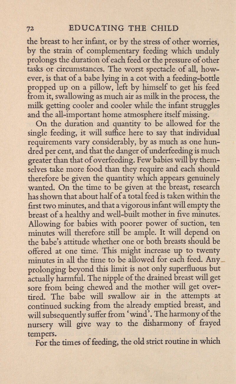 12. EDUCATING THE CHILD the breast to her infant, or by the stress of other worries, by the strain of complementary feeding which unduly prolongs the duration of each feed or the pressure of other tasks or circumstances. The worst spectacle of all, how¬ ever, is that of a babe lying in a cot with a feeding-bottle propped up on a pillow, left by himself to get his feed from it, swallowing as much air as milk in the process, the milk getting cooler and cooler while the infant struggles and the all-important home atmosphere itself missing. On the duration and quantity to be allowed for the single feeding, it will suffice here to say that individual requirements vary considerably, by as much as one hun¬ dred per cent, and that the danger of underfeeding is much greater than that of overfeeding. Few babies will by them¬ selves take more food than they require and each should therefore be given the quantity which appears genuinely wanted. On the time to be given at the breast, research has shown that about half of a total feed is taken within the first two minutes, and that a vigorous infant will empty the breast of a healthy and well-built mother in five minutes. Allowing for babies with poorer power of suction, ten minutes will therefore still be ample. It will depend on the babe's attitude whether one or both breasts should be offered at one time. This might increase up to twenty minutes in all the time to be allowed for each feed. Any prolonging beyond this Hmit is not only superfluous but actually harmful. The nipple of the drained breast will get sore from being chewed and the mother will get over¬ tired. The babe will swallow air in the attempts at continued sucking from the already emptied breast, and will subsequently suffer from 'wind'. The harmony of the nursery will give way to the disharmony of frayed tempers. For the times of feeding, the old strict routine in which