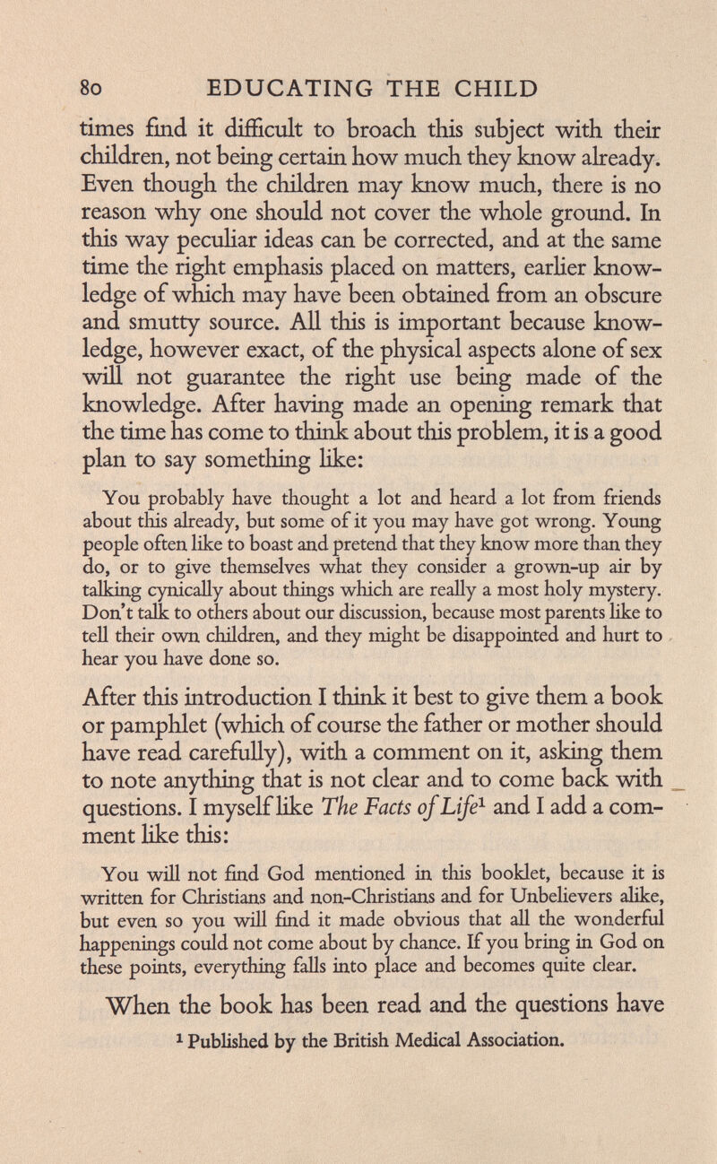 8o EDUCATING THE CHILD times find it difficult to broach this subject with their children, not being certain how much they know already. Even though the children may know much, there is no reason why one should not cover the whole ground. In this way pecuhar ideas can be corrected, and at the same time the right emphasis placed on matters, earUer know¬ ledge of which may have been obtained from an obscure and smutty source. All this is important because know¬ ledge, however exact, of the physical aspects alone of sex wiU not guarantee the right use being made of the knowledge. After having made an opening remark that the time has come to think about this problem, it is a good plan to say something like: You probably have thought a lot and heard a lot from friends about this already, but some of it you may have got wrong. Young people often like to boast and pretend that they know more than they do, or to give themselves what they consider a grown-up air by talking cynically about things which are really a most holy mystery. Don't talk to others about our discussion, because most parents like to tell their own children, and they might be disappointed and hurt to , hear you have done so. After this introduction I think it best to give them a book or pamphlet (which of course the father or mother should have read carefully), with a comment on it, asking them to note anything that is not clear and to come back with , questions. I myself Ике The Facts of Life^ and I add a com¬ ment like this: You wiU not find God mentioned in this booklet, because it is written for Christians and non-Christians and for Unbelievers alike, but even so you will find it made obvious that all the wonderful happenings could not come about by chance. If you bring in God on these points, everything falls into place and becomes quite clear. When the book has been read and the questions have ^ Published by the British Medical Association.