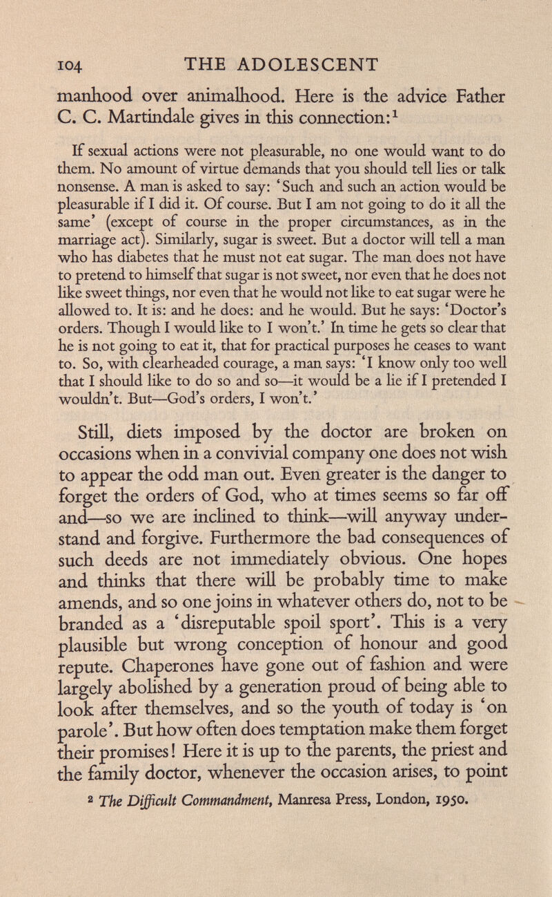 104 THE ADOLESCENT manhood over animalliood. Here is the advice Father C. C. Martindale gives in this connection If sexual actions were not pleasurable, no one would want to do them. No amount of virtue demands that you should tell lies or talk nonsense. A man is asked to say: ' Such and such an action would be pleasurable if I did it. Of course. But I am not going to do it аД the same' (except of course in the proper circumstances, as in the marriage act). Similarly, sugar is sweet. But a doctor wül teU a man who has diabetes that he must not eat sugar. The man does not have to pretend to himself that sugar is not sweet, nor even that he does not like sweet things, nor even that he would not like to eat sugar were he aHowed to. It is: and he does: and he would. But he says: 'Doctor's orders. Though I would like to I won't.' In time he gets so clear that he is not going to eat it, that for practical purposes he ceases to want to. So, with clearheaded courage, a man says: 'I know only too well that I should like to do so and so—^it would be a lie if I pretended I wouldn't. But—God's orders, I won't. ' Still, diets imposed by the doctor are broken on occasions when in a convivial company one does not wish to appear the odd man out. Even greater is the danger to forget the orders of God, who at times seems so far off and—so we are inclined to think—^will anyway under¬ stand and forgive. Furthermore the bad consequences of such deeds are not immediately obvious. One hopes and thinks that there will be probably time to make amends, and so one joins in whatever others do, not to be - branded as a 'disreputable spoil sport'. This is a very plausible but wrong conception of honour and good repute. Chaperones have gone out of fashion and were largely abohshed by a generation proud of being able to look after themselves, and so the youth of today is 'on parole'. But how often does temptation make them forget their promises ! Here it is up to the parents, the priest and the family doctor, whenever the occasion arises, to point 2 The Difficult Commandment^ Mantesa Press, London, 1950.