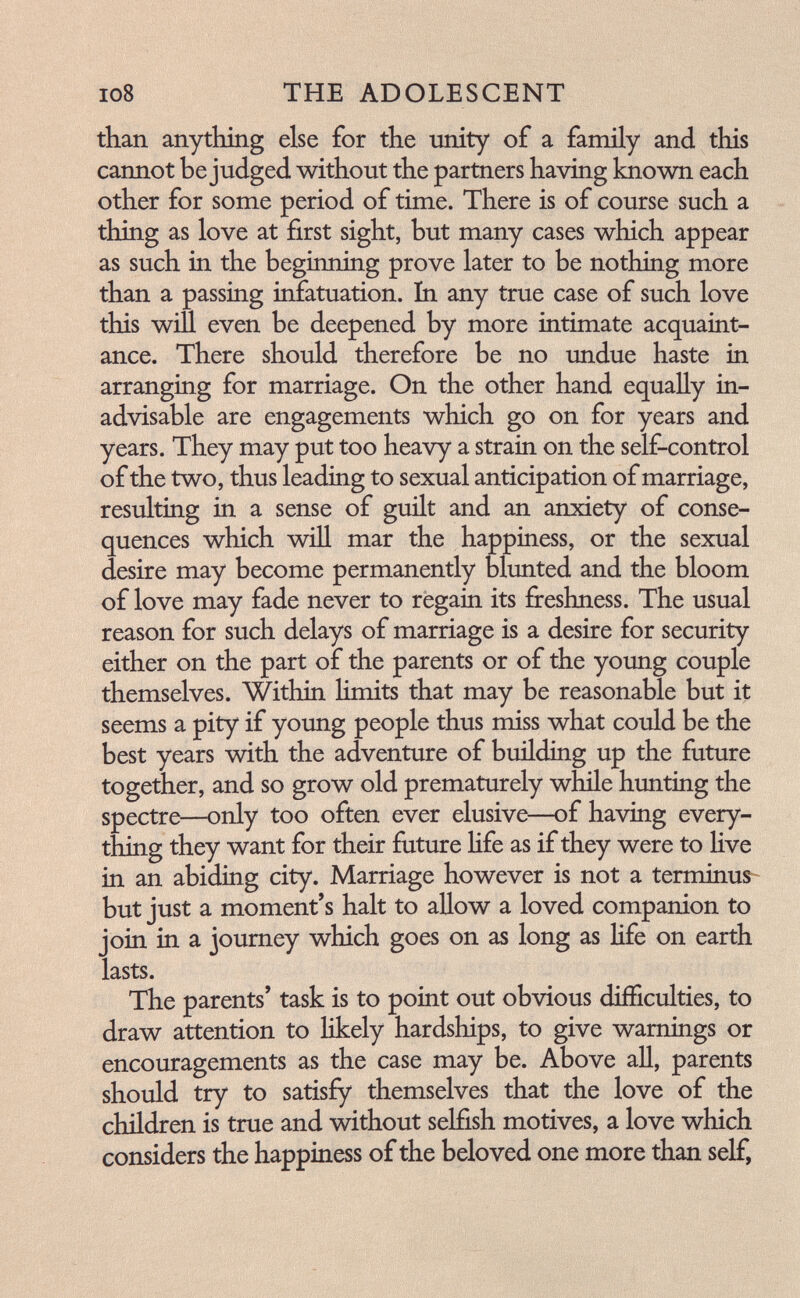 io8 THE ADOLESCENT than anything else for the unity of a family and. this cannot be judged without the partners having known each other for some period of time. There is of course such a thing as love at first sight, but many cases which appear as such in the beginning prove later to be nothing more than a passing infatuation. In any true case of such love this win even be deepened by more intimate acquaint¬ ance. There should, therefore be no undue haste in arranging for marriage. On the other hand equally in- ad.visable are engagements which go on for years and years. They may put too heavy a strain on the self-control of the two, thus leading to sexual anticipation of marriage, resulting in a sense of guilt and an anxiety of conse¬ quences which win mar the happiness, or the sexual desire may become permanently blunted and the bloom of love may fade never to regain its freshness. The usual reason for such delays of marriage is a desire for security either on the part of the parents or of the young couple themselves. Within limits that may be reasonable but it seems a pity if young people thus miss what could be the best years with the adventure of building up the future together, and so grow old prematurely while hunting the spectre—only too often ever elusive—of having every¬ thing they want for their future hfe as if they were to hve in an abiding city. Marriage however is not a terminus- but just a moment's halt to allow a loved companion to join in a journey which goes on as long as Hfe on earth lasts. The parents' task is to point out obvious difficulties, to draw attention to likely hardships, to give warnings or encouragements as the case may be. Above all, parents should try to satisfy themselves that the love of the children is true and without selfish motives, a love which considers the happiness of the beloved one more than self.