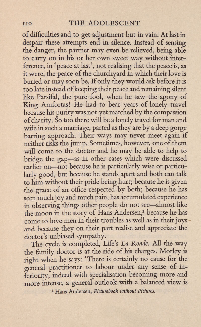 no THE ADOLESCENT of difficulties and to get adjustment but in vain. At last in despair these attempts end in silence. Instead of sensing the danger, the partner may even be reHeved, being able to carry on in his or her own sweet way without inter¬ ference, in 'peace at last', not reaHsing that the peace is, as it were, the peace of the churchyard in which their love is buried or may soon be. If only they would ask before it is too late instead of keeping their peace and remaining silent like Parsifal, the pure fool, when he saw the agony of King Amfortas ! He had to bear years of lonely travel because his purity was not yet matched by the compassion of charity. So too there will be a lonely travel for man and wife in such a marriage, parted as they are by a deep gorge barring approach. Their ways may never meet again if neither risks the jump. Sometimes, however, one of them will come to the doctor and he may be able to help to bridge the gap—as in other cases which were discussed earher on—^not because he is particularly wise or particu¬ larly good, but because he stands apart and both can talk to him without their pride being hurt; because he is given the grace of an office respected by both; because he has seen much joy and much pain, has accumulated experience in observing things other people do not see—almost hke the moon in the story of Hans Andersen,^ because he has come to love men in their troubles as well as in their joys^ and because they on their part reaHse and appreciate the doctor's unbiased sympathy. The cycle is completed. Life's La Rondé, All the way the family doctor is at the side of his charges. Morley is right when he says: 'There is certainly no cause for the general practitioner to labour under any sense of in¬ feriority, indeed with speciaHsation becoming more and more intense, a general outlook with a balanced view is 1 Hans Andersen, Picturebook without Pictures.