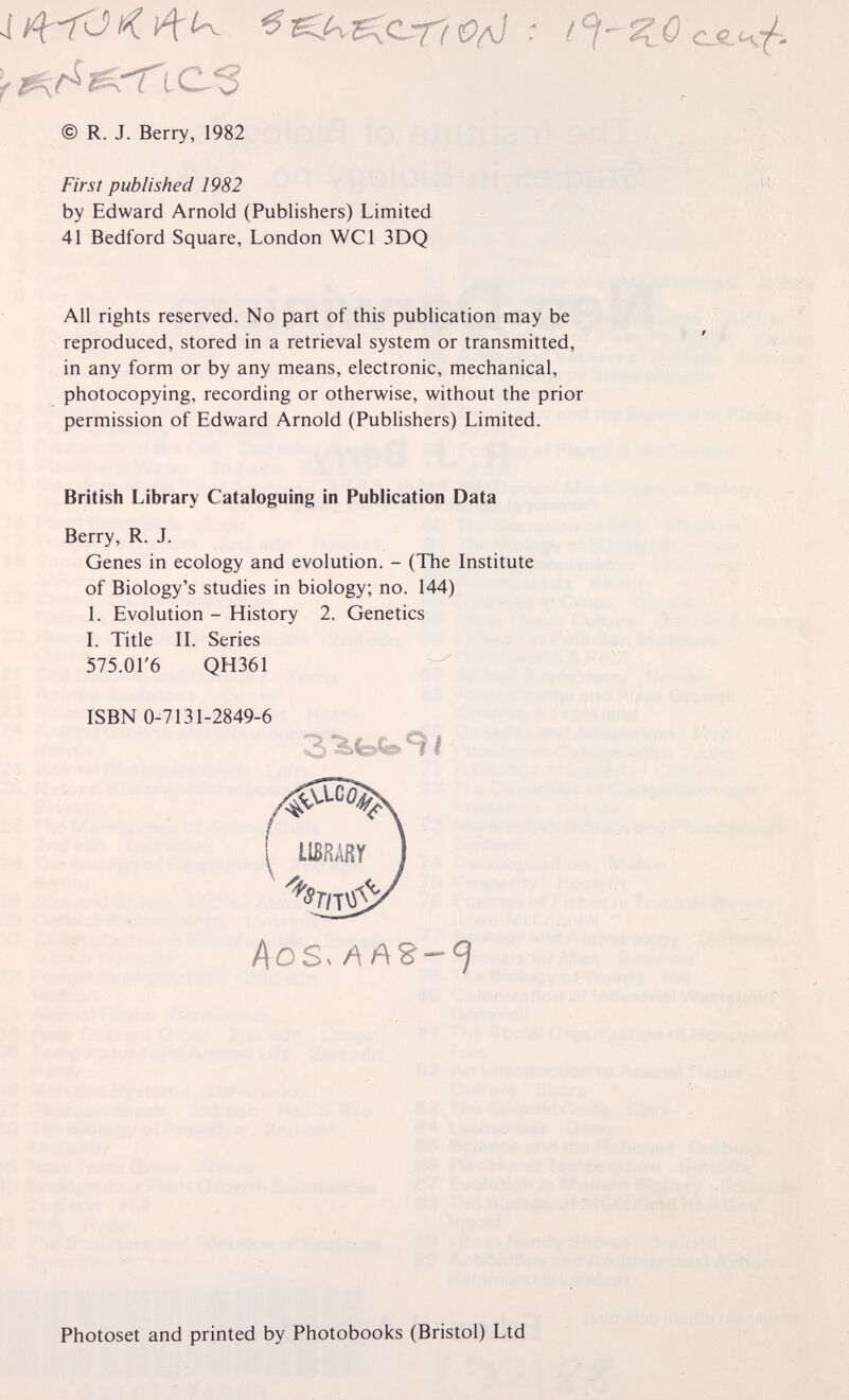 © R. J. Berry, 1982 First published 1982 by Edward Arnold (Publishers) Limited 41 Bedford Square, London WCl 3DQ All rights reserved. No part of this publication may be reproduced, stored in a retrieval system or transmitted, in any form or by any means, electronic, mechanical, photocopying, recording or otherwise, without the prior permission of Edward Arnold (Publishers) Limited. British Library Cataloguing in Publication Data Berry, R. J. Genes in ecology and evolution. - (The Institute of Biology's studies in biology; no. 144) 1. Evolution - History 2. Genetics L Title IL Series 575.01'6 QH361 - ISBN 0-7131-2849-6 I Acs. Photoset and printed by Photobooks (Bristol) Ltd