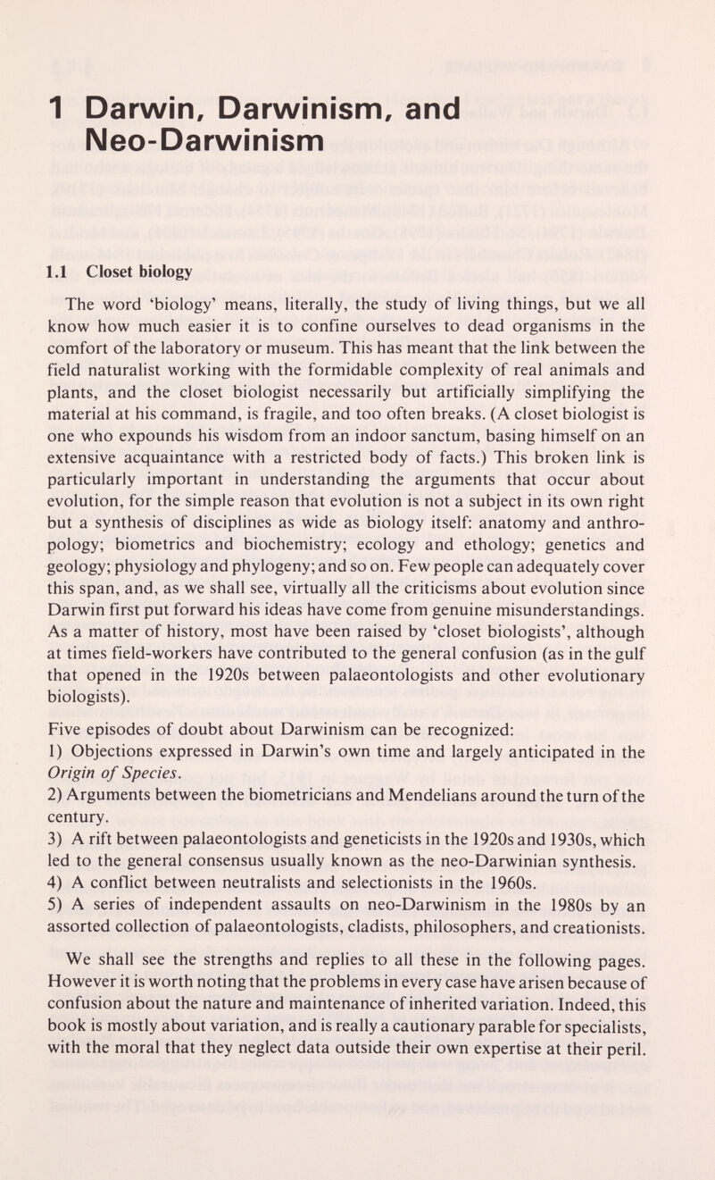 1 Darwin, Darwinism, and Neo-Darwinism 1.1 Closet biology The word 'biology' means, literally, the study of living things, but we all know how much easier it is to confine ourselves to dead organisms in the comfort of the laboratory or museum. This has meant that the link between the field naturalist working with the formidable complexity of real animals and plants, and the closet biologist necessarily but artificially simplifying the material at his command, is fragile, and too often breaks. (A closet biologist is one who expounds his wisdom from an indoor sanctum, basing himself on an extensive acquaintance with a restricted body of facts.) This broken link is particularly important in understanding the arguments that occur about evolution, for the simple reason that evolution is not a subject in its own right but a synthesis of disciplines as wide as biology itself: anatomy and anthro¬ pology; biometrics and biochemistry; ecology and ethology; genetics and geology; physiology and phylogeny; and so on. Few people can adequately cover this span, and, as we shall see, virtually all the criticisms about evolution since Darwin first put forward his ideas have come from genuine misunderstandings. As a matter of history, most have been raised by 'closet biologists', although at times field-workers have contributed to the general confusion (as in the gulf that opened in the 1920s between palaeontologists and other evolutionary biologists). Five episodes of doubt about Darwinism can be recognized: 1) Objections expressed in Darwin's own time and largely anticipated in the Origin of Species. 2) Arguments between the biometricians and Mendelians around the turn of the century. 3) A rift between palaeontologists and geneticists in the 1920s and 1930s, which led to the general consensus usually known as the neo-Darwinian synthesis. 4) A conflict between neutralists and selectionists in the 1960s. 5) A series of independent assaults on neo-Darwinism in the 1980s by an assorted collection of palaeontologists, cladists, philosophers, and creationists. We shall see the strengths and rephes to all these in the following pages. However it is worth noting that the problems in every case have arisen because of confusion about the nature and maintenance of inherited variation. Indeed, this book is mostly about variation, and is really a cautionary parable for specialists, with the moral that they neglect data outside their own expertise at their peril.