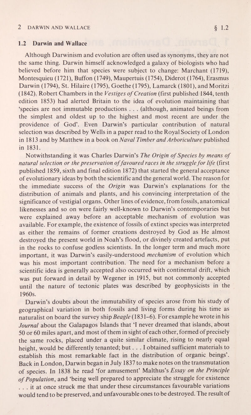 2 DARWIN AND WALLACE 1.2 Darwin and Wallace Although Darwinism and evolution are often used as synonyms, they are not the same thing. Darwin himself acknowledged a galaxy of biologists who had believed before him that species were subject to change: Marchant (1719), Montesquieu (1721), Buffon (1749), Maupertuis (1754), Diderot (1764), Erasmus Darwin (1794), St. Hilaire (1795), Goethe (1795), Lamarck (1801), and Moritzi (1842). Robert Chambers in the Vestiges of Creation (first published 1844, tenth edition 1853) had alerted Britain to the idea of evolution maintaining that 'species are not immutable productions . . . (although, animated beings from the simplest and oldest up to the highest and most recent are under the providence of God'. Even Darwin's particular contribution of natural selection was described by Wells in a paper read to the Royal Society of London in 1813 and by Matthew in a book on Naval Timber and Arboriculture in 1831. Notwithstanding it was Charles Darwin's The Origin of Species by means of natural selection or the preservation offavoured races in the struggle for life (first published 1859, sixth and final edition 1872) that started the general acceptance of evolutionary ideas by both the scientific and the general world. The reason for the immediate success of the Origin was Darwin's explanations for the distribution of animals and plants, and his convincing interpretation of the significance of vestigial organs. Other lines of evidence, from fossils, anatomical likenesses and so on were fairly well-known to Darwin's contemporaries but were explained away before an acceptable mechanism of evolution was available. For example, the existence of fossils of extinct species was interpreted as either the remains of former creations destroyed by God as He almost destroyed the present world in Noah's flood, or divinely created artefacts, put in the rocks to confuse godless scientists. In the longer term and much more important, it was Darwin's easily-understood mechanism of evolution which was his most important contribution. The need for a mechanism before a scientific idea is generally accepted also occurred with continental drift, which was put forward in detail by Wegener in 1915, but not commonly accepted until the nature of tectonic plates was described by geophysicists in the 1960s. Darwin's doubts about the immutability of species arose from his study of geographical variation in both fossils and living forms during his time as naturalist on board the survey ship Beagle (1831-6). For example he wrote in his Journal about the Galapagos Islands that 'I never dreamed that islands, about 50 or 60 miles apart, and most of them in sight of each other, formed of precisely the same rocks, placed under a quite similar climate, rising to nearly equal height, would be differently tenanted; but... I obtained sufficient materials to establish this most remarkable fact in the distribution of organic beings'. Back in London, Darwin began in July 1837 to make notes on the transmutation of species. In 1838 he read 'for amusement' Malthus's Essay on the Principle of Population, and 'being well prepared to appreciate the struggle for existence . . . it at once struck me that under these circumstances favourable variations would tend to be preserved, and unfavourable ones to be destroyed. The result of