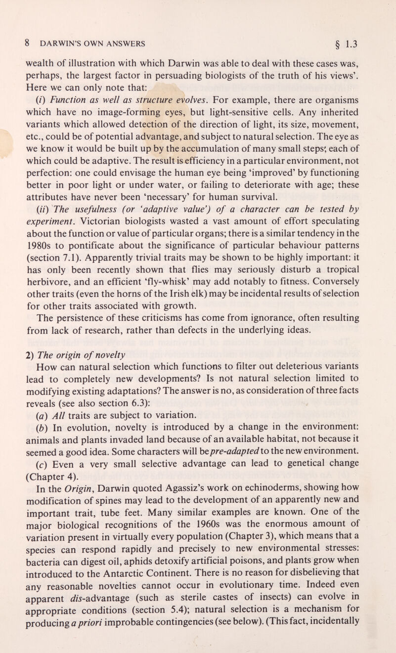 8 DARWIN'S OWN ANSWERS wealth of illustration with which Darwin was able to deal with these cases was, perhaps, the largest factor in persuading biologists of the truth of his views'. Here we can only note that: (/) Function as well as structure evolves. For example, there are organisms which have no image-forming eyes, but light-sensitive cells. Any inherited variants which allowed detection of the direction of light, its size, movement, etc., could be of potential advantage, and subject to natural selection. The eye as we know it would be built up by the accumulation of many small steps', each of which could be adaptive. The result is efficiency in a particular environment, not perfection: one could envisage the human eye being 'improved' by functioning better in poor light or under water, or failing to deteriorate with age; these attributes have never been 'necessary' for human survival. (//) The usefulness (or 'adaptive value') of a character can be tested by experiment. Victorian biologists wasted a vast amount of effort speculating about the function or value of particular organs; there is a similar tendency in the 1980s to pontificate about the significance of particular behaviour patterns (section 7.1). Apparently trivial traits may be shown to be highly important: it has only been recently shown that flies may seriously disturb a tropical herbivore, and an efficient 'fly-whisk' may add notably to fitness. Conversely other traits (even the horns of the Irish elk) may be incidental results of selection for other traits associated with growth. The persistence of these criticisms has come from ignorance, often resulting from lack of research, rather than defects in the underlying ideas. 2) The origin of novelty How can natural selection which functions to filter out deleterious variants lead to completely new developments? Is not natural selection limited to modifying existing adaptations? The answer is no, as consideration of three facts reveals (see also section 6.3): (а) All traits are subject to variation. (б) In evolution, novelty is introduced by a change in the environment: animals and plants invaded land because of an available habitat, not because it seemed a good idea. Some characters will bepre-adapted to the new environment, (c) Even a very small selective advantage can lead to genetical change (Chapter 4). In the Origin, Darwin quoted Agassiz's work on echinoderms, showing how modification of spines may lead to the development of an apparently new and important trait, tube feet. Many similar examples are known. One of the major biological recognitions of the 1960s was the enormous amount of variation present in virtually every population (Chapter 3), which means that a species can respond rapidly and precisely to new environmental stresses: bacteria can digest oil, aphids detoxify artificial poisons, and plants grow when introduced to the Antarctic Continent. There is no reason for disbelieving that any reasonable novelties cannot occur in evolutionary time. Indeed even apparent i/w-advantage (such as sterile castes of insects) can evolve in appropriate conditions (section 5.4); natural selection is a mechanism for producing a priori improbable contingencies (see below). (This fact, incidentally