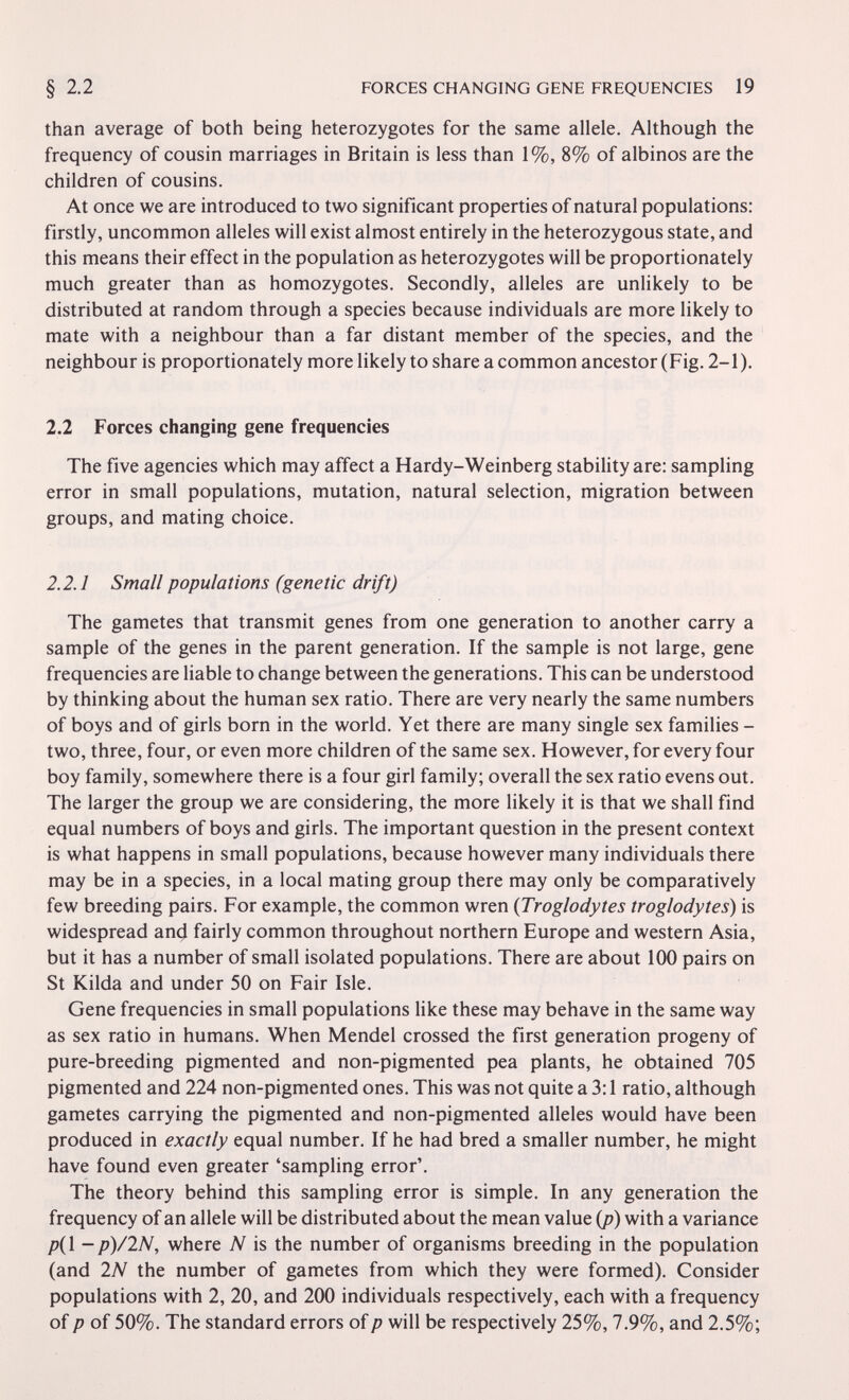 FORCES CHANGING GENE FREQUENCIES 19 than average of both being heterozygotes for the same allele. Although the frequency of cousin marriages in Britain is less than 1%, 8% of albinos are the children of cousins. At once we are introduced to two significant properties of natural populations: firstly, uncommon alleles will exist almost entirely in the heterozygous state, and this means their effect in the population as heterozygotes will be proportionately much greater than as homozygotes. Secondly, alleles are unlikely to be distributed at random through a species because individuals are more likely to mate with a neighbour than a far distant member of the species, and the neighbour is proportionately more likely to share a common ancestor (Fig. 2-1). 2.2 Forces changing gene frequencies The five agencies which may affect a Hardy-Weinberg stability are: sampling error in small populations, mutation, natural selection, migration between groups, and mating choice. 2.2.1 Small populations (genetic drift) The gametes that transmit genes from one generation to another carry a sample of the genes in the parent generation. If the sample is not large, gene frequencies are liable to change between the generations. This can be understood by thinking about the human sex ratio. There are very nearly the same numbers of boys and of girls born in the world. Yet there are many single sex families - two, three, four, or even more children of the same sex. However, for every four boy family, somewhere there is a four girl family; overall the sex ratio evens out. The larger the group we are considering, the more likely it is that we shall find equal numbers of boys and girls. The important question in the present context is what happens in small populations, because however many individuals there may be in a species, in a local mating group there may only be comparatively few breeding pairs. For example, the common wren {Troglodytes troglodytes) is widespread an^ fairly common throughout northern Europe and western Asia, but it has a number of small isolated populations. There are about 100 pairs on St Kilda and under 50 on Fair Isle. Gene frequencies in small populations Uke these may behave in the same way as sex ratio in humans. When Mendel crossed the first generation progeny of pure-breeding pigmented and non-pigmented pea plants, he obtained 705 pigmented and 224 non-pigmented ones. This was not quite a 3:1 ratio, although gametes carrying the pigmented and non-pigmented alleles would have been produced in exactly equal number. If he had bred a smaller number, he might have found even greater 'sampling error'. The theory behind this sampling error is simple. In any generation the frequency of an allele will be distributed about the mean value {p) with a variance p{\ —p)/lN, where N is the number of organisms breeding in the population (and IN the number of gametes from which they were formed). Consider populations with 2, 20, and 200 individuals respectively, each with a frequency of p of 50%. The standard errors ofp will be respectively 25%, 7.9%, and 2.5%;