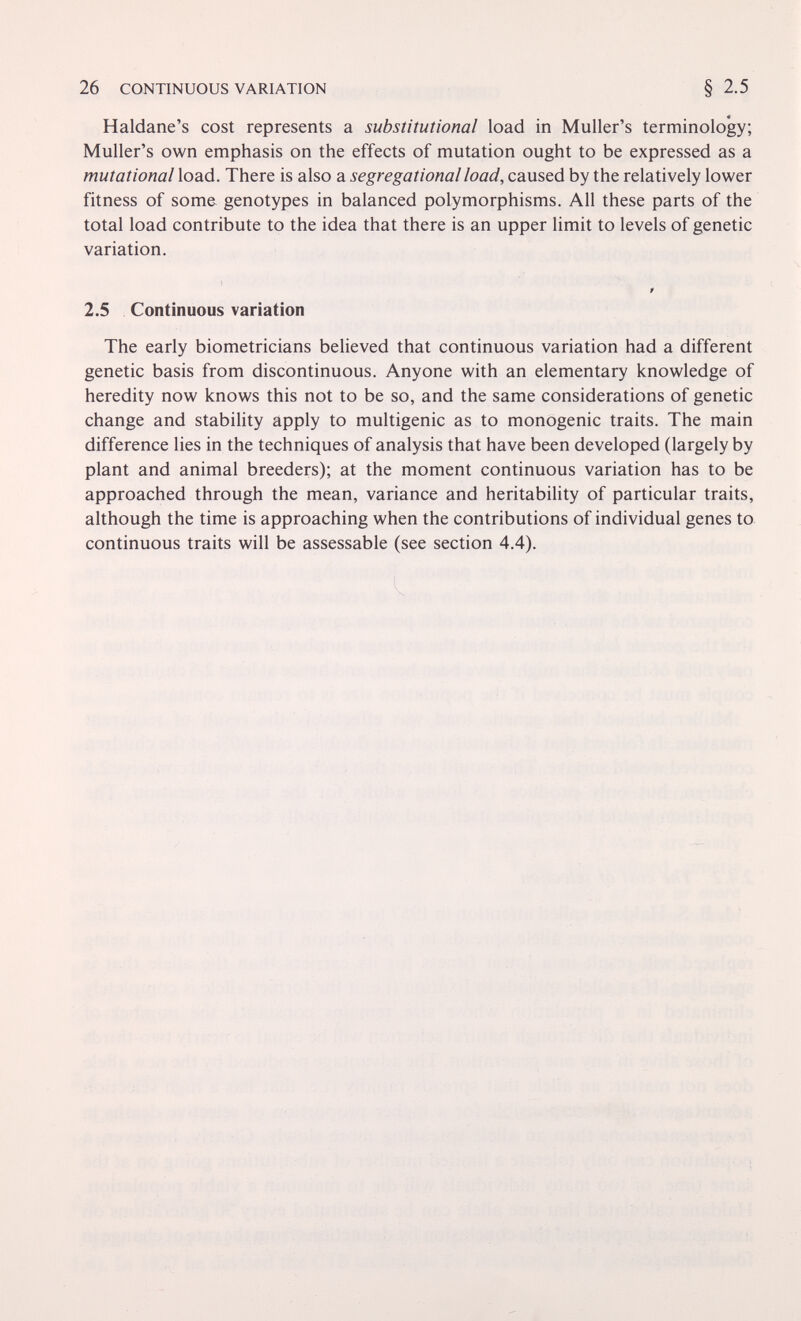 26 CONTINUOUS VARIATION Haldane's cost represents a substitutional load in Muller's terminology; Muller's own emphasis on the effects of mutation ought to be expressed as a mutational load. There is also a segregational load, caused by the relatively lower fitness of some genotypes in balanced polymorphisms. All these parts of the total load contribute to the idea that there is an upper limit to levels of genetic variation. f 2.5 Continuous variation The early biometricians believed that continuous variation had a different genetic basis from discontinuous. Anyone with an elementary knowledge of heredity now knows this not to be so, and the same considerations of genetic change and stability apply to multigenic as to monogenic traits. The main difference lies in the techniques of analysis that have been developed (largely by plant and animal breeders); at the moment continuous variation has to be approached through the mean, variance and heritability of particular traits, although the time is approaching when the contributions of individual genes to continuous traits will be assessable (see section 4.4).