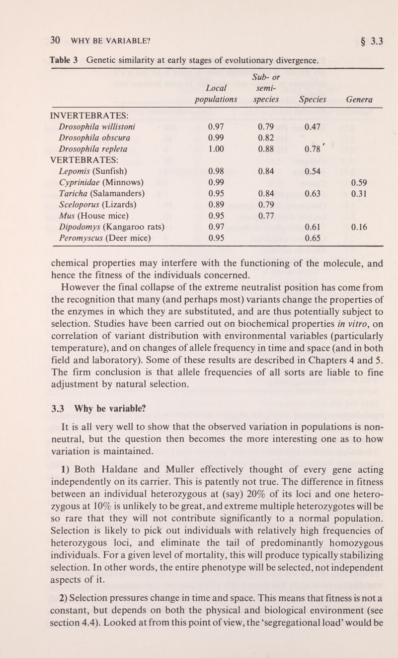 30 WHY BE VARIABLE? § 3.3 Table 3 Genetic similarity at early stages of evolutionary divergence. Sub- or Local semi- populations species Species Genera INVERTEBRATES: chemical properties may interfere with the functioning of the molecule, and hence the fitness of the individuals concerned. However the final collapse of the extreme neutralist position has come from the recognition that many (and perhaps most) variants change the properties of the enzymes in which they are substituted, and are thus potentially subject to selection. Studies have been carried out on biochemical properties in vitro, on correlation of variant distribution with environmental variables (particularly temperature), and on changes of allele frequency in time and space (and in both field and laboratory). Some of these results are described in Chapters 4 and 5. The firm conclusion is that allele frequencies of all sorts are liable to fine adjustment by natural selection. 3.3 Why be variable? It is all very well to show that the observed variation in populations is non- neutral, but the question then becomes the more interesting one as to how variation is maintained. 1) Both Haldane and Muller effectively thought of every gene acting independently on its carrier. This is patently not true. The difference in fitness between an individual heterozygous at (say) 20% of its loci and one hetero¬ zygous at 10% is unlikely to be great, and extreme multiple heterozygotes will be so rare that they will not contribute significantly to a normal population. Selection is likely to pick out individuals with relatively high frequencies of heterozygous loci, and eliminate the tail of predominantly homozygous individuals. For a given level of mortality, this will produce typically stabilizing selection. In other words, the entire phenotype will be selected, not independent aspects of it. 2) Selection pressures change in time and space. This means that fitness is not a constant, but depends on both the physical and biological environment (see section 4.4). Looked at from this point of view, the 'segregational load' would be