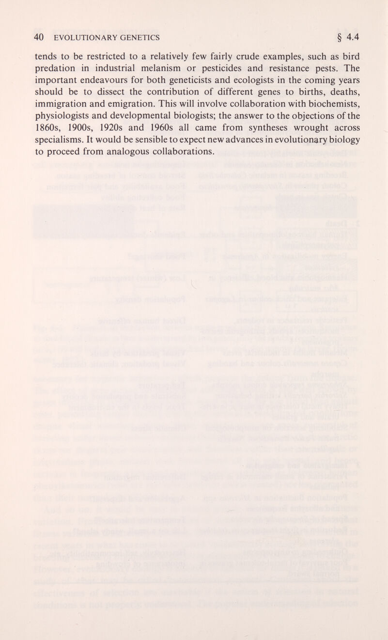 40 EVOLUTIONARY GENETICS tends to be restricted to a relatively few fairly crude examples, such as bird prédation in industrial melanism or pesticides and resistance pests. The important endeavours for both geneticists and ecologists in the coming years should be to dissect the contribution of different genes to births, deaths, immigration and emigration. This will involve collaboration with biochemists, physiologists and developmental biologists; the answer to the objections of the 1860s, 1900s, 1920s and 1960s all came from syntheses wrought across specialisms. It would be sensible to expect new advances in evolutionary biology to proceed from analogous collaborations.