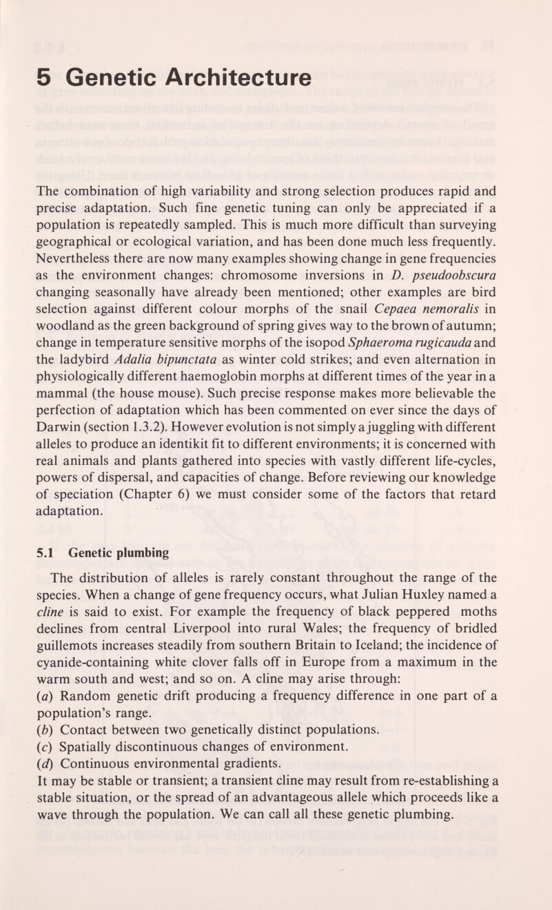 5 Genetic Architecture The combination of high variability and strong selection produces rapid and precise adaptation. Such fine genetic tuning can only be appreciated if a population is repeatedly sampled. This is much more difficult than surveying geographical or ecological variation, and has been done much less frequently. Nevertheless there are now many examples showing change in gene frequencies as the environment changes: chromosome inversions in D. pseudoobscura changing seasonally have already been mentioned; other examples are bird selection against different colour morphs of the snail Cepaea nemoralis in woodland as the green background of spring gives way to the brown of autumn; change in temperature sensitive morphs of the isopod Sphaeroma rugicauda and the ladybird Adalia bipunctata as winter cold strikes; and even alternation in physiologically different haemoglobin morphs at different times of the year in a mammal (the house mouse). Such precise response makes more believable the perfection of adaptation which has been commented on ever since the days of Darwin (section 1.3.2). However evolution is not simply a juggling with different alleles to produce an identikit fit to different environments; it is concerned with real animals and plants gathered into species with vastly different life-cycles, powers of dispersal, and capacities of change. Before reviewing our knowledge of speciation (Chapter 6) we must consider some of the factors that retard adaptation. 5.1 Genetic plumbing The distribution of alleles is rarely constant throughout the range of the species. When a change of gene frequency occurs, what Julian Huxley named a dine is said to exist. For example the frequency of black peppered moths declines from central Liverpool into rural Wales; the frequency of bridled guillemots increases steadily from southern Britain to Iceland; the incidence of cyanide-containing white clover falls off in Europe from a maximum in the warm south and west; and so on. A dine may arise through: {a) Random genetic drift producing a frequency difference in one part of a population's range. {b) Contact between two genetically distinct populations. (c) Spatially discontinuous changes of environment. {d) Continuous environmental gradients. It may be stable or transient; a transient dine may result from re-establishing a stable situation, or the spread of an advantageous allele which proceeds like a wave through the population. We can call all these genetic plumbing.