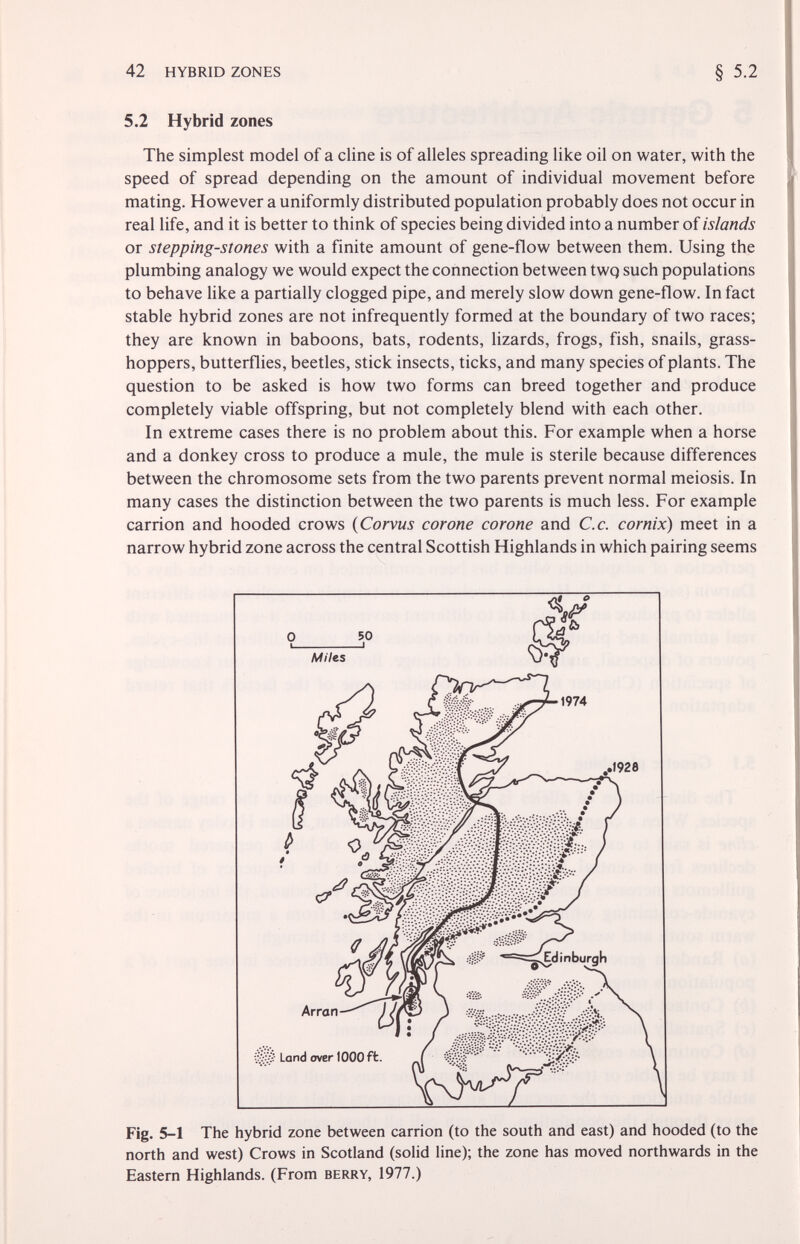 42 HYBRID ZONES § 5.2 5.2 Hybrid zones The simplest model of a dine is of alleles spreading like oil on water, with the speed of spread depending on the amount of individual movement before mating. However a uniformly distributed population probably does not occur in real life, and it is better to think of species being divided into a number of islands or stepping-stones with a finite amount of gene-flow between them. Using the plumbing analogy we would expect the connection between twq such populations to behave like a partially clogged pipe, and merely slow down gene-flow. In fact stable hybrid zones are not infrequently formed at the boundary of two races; they are known in baboons, bats, rodents, lizards, frogs, fish, snails, grass¬ hoppers, butterflies, beetles, stick insects, ticks, and many species of plants. The question to be asked is how two forms can breed together and produce completely viable offspring, but not completely blend with each other. In extreme cases there is no problem about this. For example when a horse and a donkey cross to produce a mule, the mule is sterile because differences between the chromosome sets from the two parents prevent normal meiosis. In many cases the distinction between the two parents is much less. For example carrion and hooded crows {Corvus corone corone and С.с. cornix) meet in a narrow hybrid zone across the central Scottish Highlands in which pairing seems Fig. 5-1 The hybrid zone between carrion (to the south and east) and hooded (to the north and west) Crows in Scotland (solid line); the zone has moved northwards in the Eastern Highlands. (From berry, 1977.) Miles ' ^0^