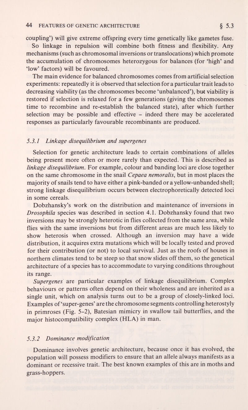 44 FEATURES OF GENETIC ARCHITECTURE § 5.3 coupling') will give extreme offspring every time genetically like gametes fuse. So linkage in repulsion will combine both fitness and flexibility. Any mechanisms (such as chromosomal inversions or translocations) which promote the accumulation of chromosomes heterozygous for balances (for 'high' and 'low' factors) will be favoured. The main evidence for balanced chromosomes comes from artificial selection experiments: repeatedly it is observed that selection for a particular trait leads to decreasing viability (as the chromosomes become 'unbalanced'), but viability is restored if selection is relaxed for a few generations (giving the chromosomes time to recombine and re-establish the balanced state), after which further selection may be possible and effective - indeed there may be accelerated responses as particularly favourable recombinants are produced. 5.3.1 Linkage disequilibrium and super genes Selection for genetic architecture leads to certain combinations of alleles being present more often or more rarely than expected. This is described as linkage disequilibrium. For example, colour and banding loci are close together on the same chromosome in the snail Cepaea nemoralis, but in most places the majority of snails tend to have either a pink-banded or a yellow-unbanded shell; strong linkage disequilibrium occurs between electrophoretically detected loci in some cereals. Dobzhansky's work on the distribution and maintenance of inversions in Drosophila species was described in section 4.1. Dobzhansky found that two inversions may be strongly heterotic in flies collected from the same area, while flies with the same inversions but from different areas are much less likely to show heterosis when crossed. Although an inversion may have a wide distribution, it acquires extra mutations which will be locally tested and proved for their contribution (or not) to local survival. Just as the roofs of houses in northern climates tend to be steep so that snow slides off them, so the genetical architecture of a species has to accommodate to varying conditions throughout its range. Supergenes are particular examples of linkage disequilibrium. Complex behaviours or patterns often depend on their wholeness and are inherited as a single unit, which on analysis turns out to be a group of closely-linked loci. Examples of'super-genes' are the chromosome segments controlling heterostyly in primroses (Fig. 5-2), Batesian mimicry in swallow tail butterflies, and the major histocompatibility complex (HLA) in man. 5.3.2 Dominance modification Dominance involves genetic architecture, because once it has evolved, the population will possess modifiers to ensure that an allele always manifests as a dominant or recessive trait. The best known examples of this are in moths and grass-hoppers.