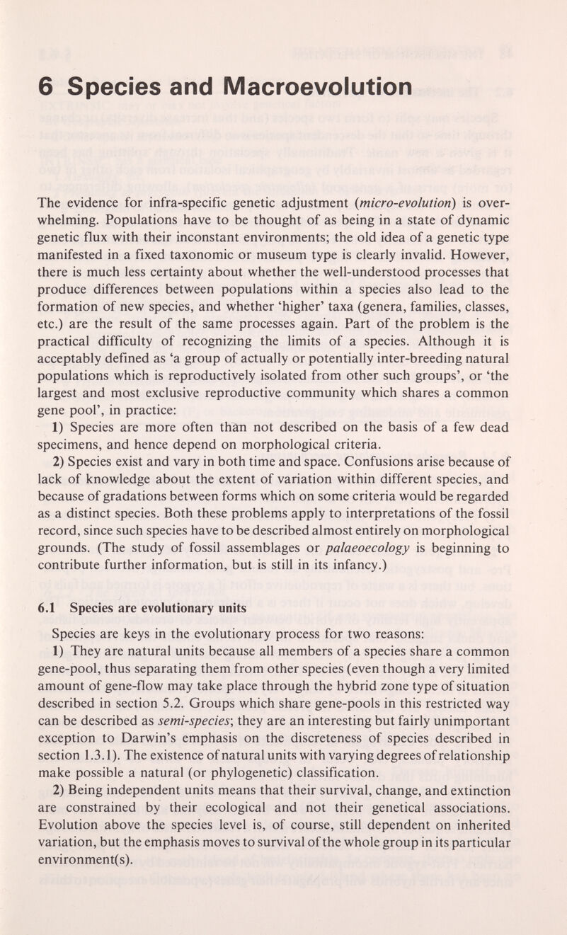 6 Species and Macroevolution The evidence for infra-specific genetic adjustment {micro-evolution) is over¬ whelming. Populations have to be thought of as being in a state of dynamic genetic flux with their inconstant environments; the old idea of a genetic type manifested in a fixed taxonomic or museum type is clearly invalid. However, there is much less certainty about whether the well-understood processes that produce differences between populations within a species also lead to the formation of new species, and whether 'higher' taxa (genera, families, classes, etc.) are the result of the same processes again. Part of the problem is the practical difficulty of recognizing the limits of a species. Although it is acceptably defined as 'a group of actually or potentially inter-breeding natural populations which is reproductively isolated from other such groups', or 'the largest and most exclusive reproductive community which shares a common gene pool', in practice: 1) Species are more often thàn not described on the basis of a few dead specimens, and hence depend on morphological criteria. 2) Species exist and vary in both time and space. Confusions arise because of lack of knowledge about the extent of variation within different species, and because of gradations between forms which on some criteria would be regarded as a distinct species. Both these problems apply to interpretations of the fossil record, since such species have to be described almost entirely on morphological grounds. (The study of fossil assemblages or palaeoecology is beginning to contribute further information, but is still in its infancy.) 6.1 Species are evolutionary units Species are keys in the evolutionary process for two reasons: 1) They are natural units because all members of a species share a common gene-pool, thus separating them from other species (even though a very limited amount of gene-flow may take place through the hybrid zone type of situation described in section 5.2. Groups which share gene-pools in this restricted way can be described as semi-species-, they are an interesting but fairly unimportant exception to Darwin's emphasis on the discreteness of species described in section 1.3.1). The existence of natural units with varying degrees of relationship make possible a natural (or phylogenetic) classification. 2) Being independent units means that their survival, change, and extinction are constrained by their ecological and not their genetical associations. Evolution above the species level is, of course, still dependent on inherited variation, but the emphasis moves to survival of the whole group in its particular environment(s).
