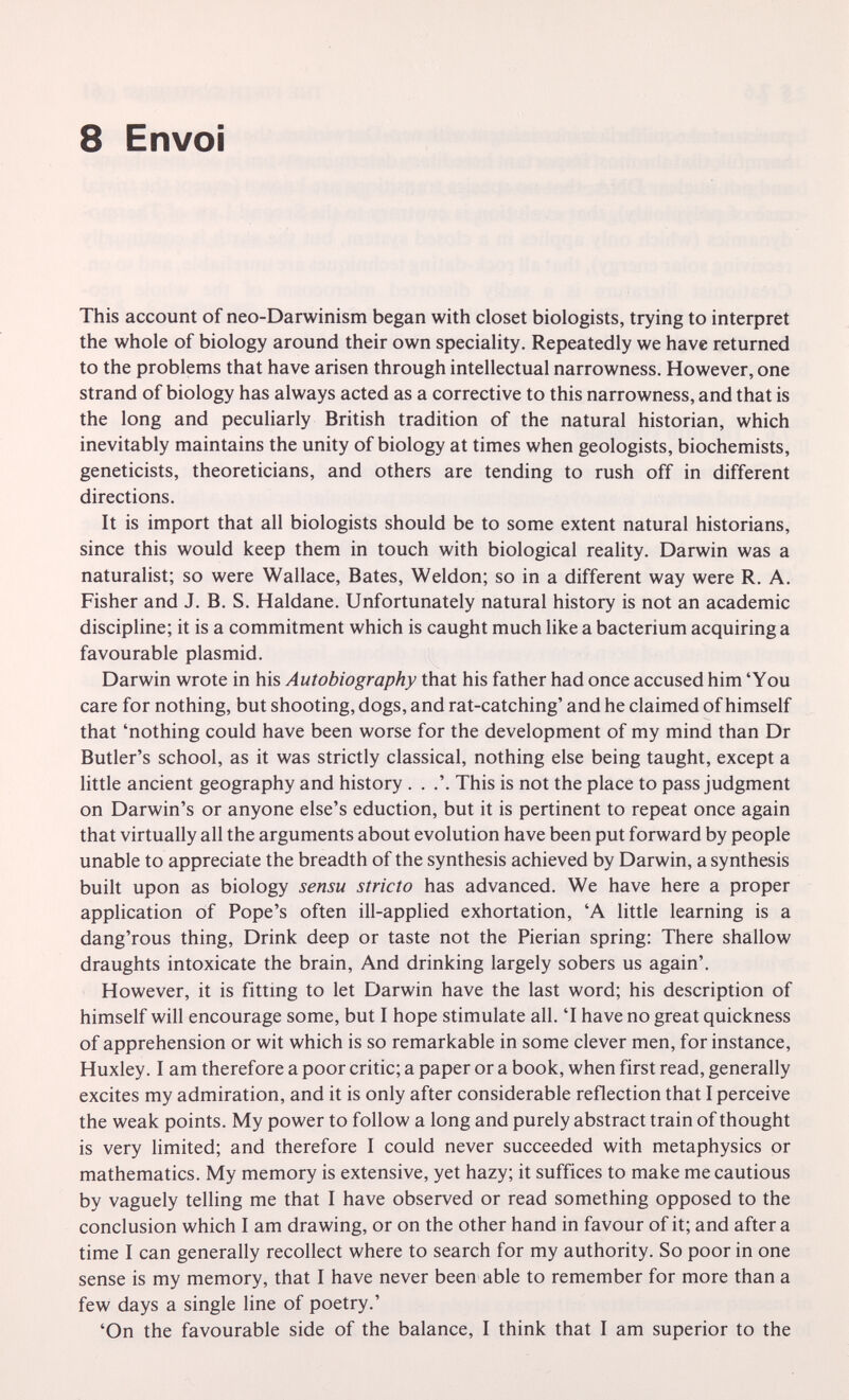 8 Envoi This account of neo-Darwinism began with closet biologists, trying to interpret the whole of biology around their own speciality. Repeatedly we have returned to the problems that have arisen through intellectual narrowness. However, one strand of biology has always acted as a corrective to this narrowness, and that is the long and peculiarly British tradition of the natural historian, which inevitably maintains the unity of biology at times when geologists, biochemists, geneticists, theoreticians, and others are tending to rush off in different directions. It is import that all biologists should be to some extent natural historians, since this would keep them in touch with biological reality. Darwin was a naturalist; so were Wallace, Bates, Weldon; so in a different way were R. A. Fisher and J. B. S. Haldane. Unfortunately natural history is not an academic discipline; it is a commitment which is caught much like a bacterium acquiring a favourable plasmid. Darwin wrote in his Autobiography that his father had once accused him 'You care for nothing, but shooting, dogs, and rat-catching' and he claimed of himself that 'nothing could have been worse for the development of my mind than Dr Butler's school, as it was strictly classical, nothing else being taught, except a little ancient geography and history . . .'. This is not the place to pass judgment on Darwin's or anyone else's eduction, but it is pertinent to repeat once again that virtually all the arguments about evolution have been put forward by people unable to appreciate the breadth of the synthesis achieved by Darwin, a synthesis built upon as biology sensu stricto has advanced. We have here a proper application of Pope's often ill-applied exhortation, 'A little learning is a dang'rous thing, Drink deep or taste not the Pierian spring: There shallow draughts intoxicate the brain. And drinking largely sobers us again'. However, it is fitting to let Darwin have the last word; his description of himself will encourage some, but I hope stimulate all. 'I have no great quickness of apprehension or wit which is so remarkable in some clever men, for instance, Huxley. I am therefore a poor critic; a paper or a book, when first read, generally excites my admiration, and it is only after considerable reflection that I perceive the weak points. My power to follow a long and purely abstract train of thought is very limited; and therefore I could never succeeded with metaphysics or mathematics. My memory is extensive, yet hazy; it suffices to make me cautious by vaguely telling me that I have observed or read something opposed to the conclusion which I am drawing, or on the other hand in favour of it; and after a time I can generally recollect where to search for my authority. So poor in one sense is my memory, that I have never been able to remember for more than a few days a single line of poetry.' 'On the favourable side of the balance, I think that I am superior to the