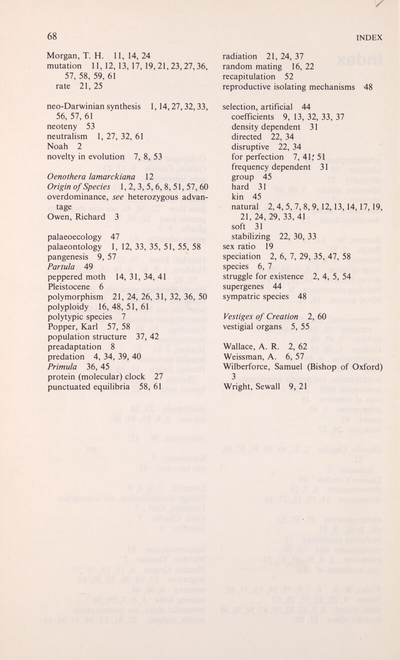 68 INDEX Morgan, T. H. 11,14,24 mutation 11,12,13,17, 19,21,23,27,36, 57, 58, 59, 61 rate 21, 25 neo-Darwinian synthesis 1,14,27,32,33, 56, 57, 61 neoteny 53 neutralism 1, 27, 32, 61 Noah 2 novelty in evolution 7, 8, 53 Oenothera lamarckiana 12 Origin of Species 1, 2, 3, 5,6, 8, 51, 57, 60 overdominance, see heterozygous advan¬ tage Owen, Richard 3 palaeoecology 47 palaeontology 1, 12, 33, 35, 51, 55, 58 pangenesis 9, 57 Partula 49 peppered moth 14, 31, 34, 41 Pleistocene 6 polymorphism 21, 24, 26, 31, 32, 36, 50 polyploidy 16, 48, 51, 61 polytypic species 7 Popper, Karl 57, 58 population structure 37, 42 preadaptation 8 prédation 4, 34, 39, 40 Primula 36, 45 protein (molecular) clock 27 punctuated equilibria 58, 61 radiation 21, 24, 37 random mating 16, 22 recapitulation 52 reproductive isolating mechanisms 48 selection, artificial 44 coefficients 9, 13, 32, 33, 37 density dependent 31 directed 22, 34 disruptive 22, 34 for perfection 7, 41,' 51 frequency dependent 31 group 45 hard 31 kin 45 natural 2,4, 5, 7, 8,9,12,13,14,17,19, 21,24,29,33,41 soft 31 stabilizing 22, 30, 33 sex ratio 19 speciation 2, 6, 7, 29, 35, 47, 58 species 6, 7 struggle for existence 2, 4, 5, 54 supergenes 44 sympatric species 48 Vestiges of Creation 2, 60 vestigial organs 5, 55 Wallace, A. R. 2, 62 Weissman, A. 6, 57 Wilberforce, Samuel (Bishop of Oxford) 3 Wright, Sewall 9, 21