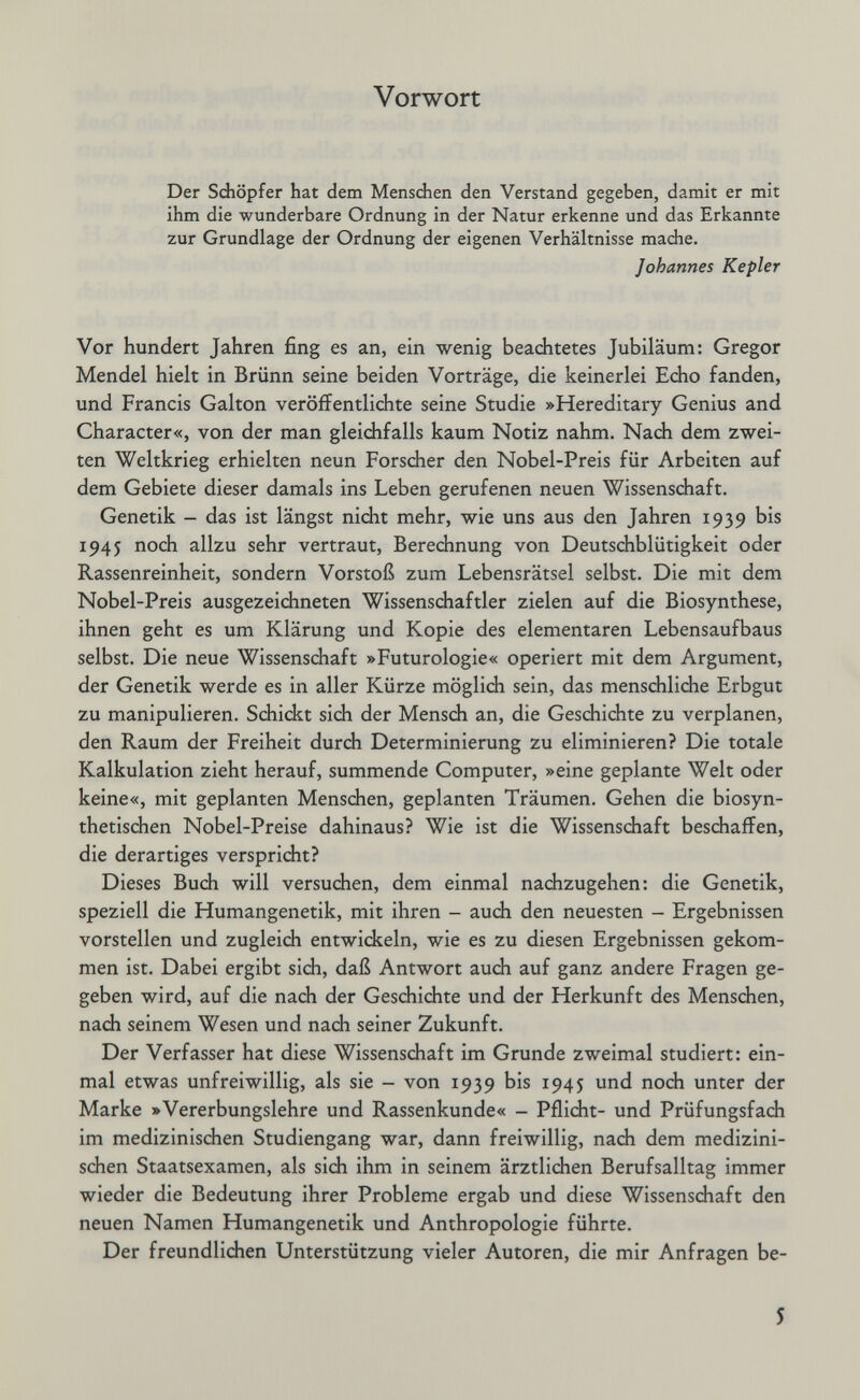 Vorwort Der Schöpfer hat dem Menschen den Verstand gegeben, damit er mit ihm die wunderbare Ordnung in der Natur erkenne und das Erkannte zur Grundlage der Ordnung der eigenen Verhältnisse mache. Johannes Kepler Vor hundert Jahren fing es an, ein wenig beachtetes Jubiläum: Gregor Menciel hielt in Brünn seine beiden Vorträge, die keinerlei Echo fanden, und Francis Galton veröfFentliciite seine Studie »Hereditary Genius and Character«, von der man gleichfalls kaum Notiz nahm. Nach dem zwei¬ ten Weltkrieg erhielten neun Forscher den Nobel-Preis für Arbeiten auf dem Gebiete dieser damals ins Leben gerufenen neuen Wissenschaft. Genetik - das ist längst nicht mehr, wie uns aus den Jahren 1939 bis 1945 noch allzu sehr vertraut, Berechnung von Deutschblütigkeit oder Rassenreinheit, sondern Vorstoß zum Lebensrätsel selbst. Die mit dem Nobel-Preis ausgezeichneten Wissenschaftler zielen auf die Biosynthese, ihnen geht es um Klärung und Kopie des elementaren Lebensaufbaus selbst. Die neue Wissenschaft »Futurologie« operiert mit dem Argument, der Genetik werde es in aller Kürze möglich sein, das menschliche Erbgut zu manipulieren. Schickt sich der Mensch an, die Geschichte zu verplanen, den Raum der Freiheit durch Determinierung zu eliminieren? Die totale Kalkulation zieht herauf, summende Computer, »eine geplante Welt oder keine«, mit geplanten Menschen, geplanten Träumen. Gehen die biosyn¬ thetischen Nobel-Preise dahinaus? Wie ist die Wissenschaft beschaffen, die derartiges verspricht? Dieses Buch will versuchen, dem einmal nachzugehen: die Genetik, speziell die Humangenetik, mit ihren - auch den neuesten - Ergebnissen vorstellen und zugleich entwickeln, wie es zu diesen Ergebnissen gekom¬ men ist. Dabei ergibt sich, daß Antwort aucJi auf ganz andere Fragen ge¬ geben wird, auf die nach der Geschichte und der Herkunft des Menschen, nach seinem Wesen und nach seiner Zukunft. Der Verfasser hat diese Wissenschaft im Grunde zweimal studiert: ein¬ mal etwas unfreiwillig, als sie - von 1939 bis 1945 und noch unter der Marke »Vererbungslehre und Rassenkunde« - Pflicht- und Prüfungsfach im medizinischen Studiengang war, dann freiwillig, nach dem medizini¬ schen Staatsexamen, als sich ihm in seinem ärztlichen Berufsalltag immer wieder die Bedeutung ihrer Probleme ergab und diese Wissenschaft den neuen Namen Humangenetik und Anthropologie führte. Der freundlichen Unterstützung vieler Autoren, die mir Anfragen be- 5
