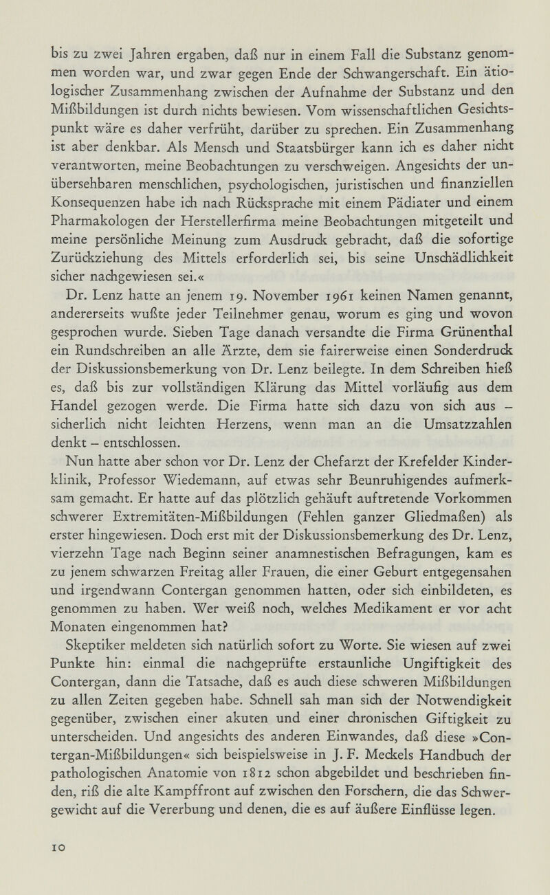 bis zu zwei Jahren ergaben, daß nur in einem Fall die Substanz genom¬ men worden war, und zwar gegen Ende der Schwangerschaft. Ein ätio- logisdier Zusammenhang zwischen der Aufnahme der Substanz und den Mißbildungen ist durch nichts bewiesen. Vom wissenschaftlichen Gesichts¬ punkt wäre es daher verfrüht, darüber zu sprechen. Ein Zusammenhang ist aber denkbar. Als Mensch und Staatsbürger kann ich es daher nicht verantworten, meine Beobachtungen zu verschweigen. Angesichts der un¬ übersehbaren menschlichen, psychologischen, juristischen und finanziellen Konsequenzen habe ich nach Rücksprache mit einem Pädiater und einem Pharmakologen der Herstellerfirma meine Beobachtungen mitgeteilt und meine persönliche Meinung zum Ausdruck gebracht, daß die sofortige Zurückziehung des Mittels erforderlich sei, bis seine Unschädlichkeit sicher nadigewiesen sei.« Dr. Lenz hatte an jenem 19. November 1961 keinen Namen genannt, andererseits wußte jeder Teilnehmer genau, worum es ging und wovon gesprochen wurde. Sieben Tage danach versandte die Firma Grünenthal ein Rundschreiben an alle Ärzte, dem sie fairerweise einen Sonderdruck der Diskussionsbemerkung von Dr. Lenz beilegte. In dem Schreiben hieß es, daß bis zur vollständigen Klärung das Mittel vorläufig aus dem Handel gezogen werde. Die Firma hatte sich dazu von sich aus - sicherlich nicht leichten Herzens, wenn man an die Umsatzzahlen denkt - entschlossen. Nun hatte aber schon vor Dr. Lenz der Chefarzt der Krefelder Kinder¬ klinik, Professor Wiedemann, auf etwas sehr Beunruhigendes aufmerk¬ sam gemacht. Er hatte auf das plötzlich gehäuft auftretende Vorkommen schwerer Extremitäten-Mißbildungen (Fehlen ganzer Gliedmaßen) als erster hingewiesen. Doch erst mit der Diskussionsbemerkung des Dr. Lenz, vierzehn Tage nach Beginn seiner anamnestischen Befragungen, kam es zu jenem schwarzen Freitag aller Frauen, die einer Geburt entgegensahen und irgendwann Contergan genommen hatten, oder sich einbildeten, es genommen zu haben. Wer weiß noch, welches Medikament er vor acht Monaten eingenommen hat? Skeptiker meldeten sich natürlich sofort zu Worte. Sie wiesen auf zwei Punkte hin: einmal die nachgeprüfte erstaunliche Ungiftigkeit des Contergan, dann die Tatsache, daß es auch diese schweren Mißbildungen zu allen Zeiten gegeben habe. Schnell sah man sich der Notwendigkeit gegenüber, zwischen einer akuten und einer dironischen Giftigkeit zu unterscheiden. Und angesichts des anderen Einwandes, daß diese »Con- tergan-Mißbildungen« sich beispielsweise in J. F. Meckels Handbuch der pathologisdien Anatomie von 1812 schon abgebildet und beschrieben fin¬ den, riß die alte Kampffront auf zwischen den Forschern, die das Schwer¬ gewicht auf die Vererbung und denen, die es auf äußere Einflüsse legen. 10