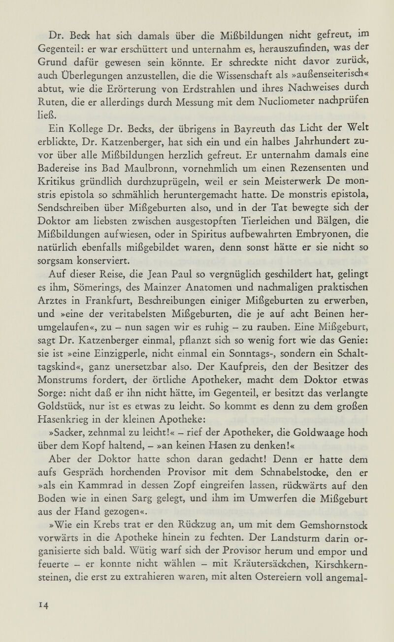 Dr. Beck hat sich damals über die Mißbildungen nicht gefreut, im Gegenteil: er war erschüttert und unternahm es, herauszufinden, was der Grund dafür gewesen sein könnte. Er schreckte nicht davor zurüdc, auch Überlegungen anzustellen, die die Wissenschaft als »außenseiterisch« abtut, wie die Erörterung von Erdstrahlen und ihres Nachweises durch Ruten, die er allerdings durch Messung mit dem Nucliometer nachprüfen ließ. Ein Kollege Dr. Becks, der übrigens in Bayreuth das Licht der Welt erblickte, Dr. Katzenberger, hat sich ein und ein halbes Jahrhundert zu¬ vor über alle Mißbildungen herzlich gefreut. Er unternahm damals eine Badereise ins Bad Maulbronn, vornehmlich um einen Rezensenten und Kritikus gründlich durchzuprügeln, weil er sein Meisterwerk De mon- stris epistola so schmählich heruntergemacht hatte. De monstris epistola, Sendschreiben über Mißgeburten also, und in der Tat bewegte sich der Doktor am liebsten zwischen ausgestopften Tierleichen und Bälgen, die Mißbildungen aufwiesen, oder in Spiritus aufbewahrten Embryonen, die natürlich ebenfalls mißgebildet waren, denn sonst hätte er sie nicht so sorgsam konserviert. Auf dieser Reise, die Jean Paul so vergnüglich geschildert hat, gelingt es ihm, Sömerings, des Mainzer Anatomen und nachmaligen praktischen Arztes in Frankfurt, Beschreibungen einiger Mißgeburten zu erwerben, und »eine der veritabelsten Mißgeburten, die je auf acht Beinen her¬ umgelaufen«, zu - nun sagen wir es ruhig - zu rauben. Eine Mißgeburt, sagt Dr. Katzenberger einmal, pflanzt sich so wenig fort wie das Genie: sie ist »eine Einzigperle, nicht einmal ein Sonntags-, sondern ein Schalt¬ tagskind«, ganz unersetzbar also. Der Kaufpreis, den der Besitzer des Monstrums fordert, der örtliche Apotheker, macht dem Doktor etwas Sorge: nicht daß er ihn nicht hätte, im Gegenteil, er besitzt das verlangte Goldstück, nur ist es etwas zu leicht. So kommt es denn zu dem großen Hasenkrieg in der kleinen Apotheke: »Sacker, zehnmal zu leicht!« - rief der Apotheker, die Goldwaage hoch über dem Kopf haltend, - »an keinen Hasen zu denken!« Aber der Doktor hatte schon daran gedacht! Denn er hatte dem aufs Gespräch horchenden Provisor mit dem Schnabelstocke, den er »als ein Kammrad in dessen Zopf eingreifen lassen, rückwärts auf den Boden wie in einen Sarg gelegt, und ihm im Umwerfen die Mißgeburt aus der Hand gezogen«. »Wie ein Krebs trat er den Rückzug an, um mit dem Gemshornstods vorwärts in die Apotheke hinein zu fechten. Der Landsturm darin or¬ ganisierte sich bald. Wütig warf sich der Provisor herum und empor und feuerte - er konnte nicht wählen - mit Kräutersäckchen, Kirschkern¬ steinen, die erst zu extrahieren waren, mit alten Ostereiern voll angemal- 14