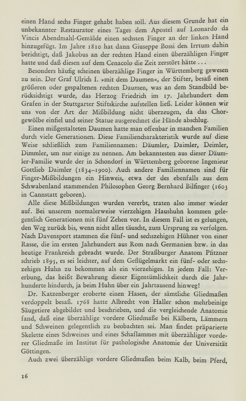 einen Hand sechs Finger gehabt haben soll. Aus diesem Grunde hat ein unbekannter Restaurator eines Tages dem Apostel auf Leonardo da Vincis Abendmahl-Gemälde einen sechsten Finger an der linken Hand hinzugefügt. Im Jahre 1810 hat dann Giuseppe Bossi den Irrtum dahin berichtigt, daß Jakobus an der rechten Hand einen überzähligen Finger hatte und daß diesen auf dem Cenacolo die Zeit zerstört hätte ... Besonders häufig scheinen überzählige Finger in Württemberg gewesen zu sein. Der Graf Ulrich I. »mit dem Daumen«, der Stifter, besaß einen größeren oder gespaltenen rechten Daumen, was an dem Standbild be¬ rücksichtigt wurde, das Herzog Friedrich im 17. Jahrhundert dem Grafen in der Stuttgarter Stiftskirche aufstellen ließ. Leider können wir uns von der Art der Mißbildung nicht überzeugen, da das Chor¬ gewölbe einfiel und seiner Statue ausgerechnet die Hände abschlug. Einen mißgestalteten Daumen hatte man offenbar in manchen Familien durch viele Generationen. Diese Familiencharakteristik wurde auf diese Weise sdiließlich zum Familiennamen: Däumler, Daimler, Deimler, Dimmler, um nur einige zu nennen. Am bekanntesten aus dieser Däum- ler-Familie wurde der in Schondorf in Württemberg geborene Ingenieur Gottlieb Daimler (1834-1900). Auch andere Familiennamen sind für Finger-Mißbildungen ein Hinweis, etwa der des ebenfalls aus dem Schwabenland stammenden Philosophen Georg Bernhard Bilfinger (1603 in Cannstatt geboren). Alle diese Mißbildungen wurden vererbt, traten also immer wieder auf. Bei unserem normalerweise vierzehigen Haushuhn kommen gele¬ gentlich Generationen mit fünf Zehen vor. In diesem Fall ist es gelungen, den Weg zurück bis, wenn nicht alles täuscht, zum Ursprung zu verfolgen. Nach Davensport stammen die fünf- und sediszehigen Hühner von einer Rasse, die im ersten Jahrhundert aus Rom nach Germanien bzw. in das heutige Frankreich gebracht wurde. Der Straßburger Anatom Pfitzner schrieb 1895, es sei leichter, auf dem Geflügelmarkt ein fünf- oder sechs- zehiges Huhn zu bekommen als ein vierzehiges. In jedem Fall: Ver¬ erbung, das heißt Bewahrung dieser Eigentümlichkeit durch die Jahr¬ hunderte hindurch, ja beim Huhn über ein Jahrtausend hinweg! Dr. Katzenberger eroberte einen Hasen, der sämtliche Gliedmaßen verdoppelt besaß. 1768 hatte Albrecht von Haller schon mehrbeinige Säugetiere abgebildet und beschrieben, und die vergleichende Anatomie fand, daß eine überzählige vordere Gliedmaße bei Kälbern, Lämmern und Schweinen gelegentlich zu beobachten sei. Man findet präparierte Skelette eines Schweines und eines Schaflammes mit überzähliger vorde¬ rer Gliedmaße im Institut für pathologisdie Anatomie der Universität Göttingen. Auch zwei überzählige vordere Gliedmaßen beim Kalb, beim Pferd, 16