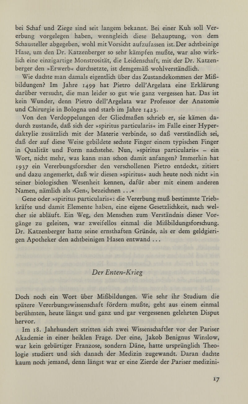 bei Schaf und Ziege sind seit langem bekannt. Bei einer Kuh soll Ver¬ erbung vorgelegen haben, wenngleich diese Behauptung, von dem Schausteller abgegeben, wohl mit Vorsicht aufzufassen ist. Der achtbeinige Hase, um den Dr. Katzenberger so sehr kämpfen mußte, war also wirk¬ lich eine einzigartige Monstrosität, die Leidenschaft, mit der Dr. Katzen¬ berger den »Erwerb« durchsetzte, ist demgemäß wohl verständlich. Wie dachte man damals eigentlich über das Zustandekommen der Miß¬ bildungen? Im Jahre 1499 hat Pietro dell'Argelata eine Erklärung darüber versucht, die man leider so gut wie ganz vergessen hat. Das ist kein Wunder, denn Pietro dell'Argelata war Professor der Anatomie und Chirurgie in Bologna und starb im Jahre 1423. Von den Verdoppelungen der Gliedmaßen schrieb er, sie kämen da¬ durch zustande, daß sich der »spiritus particularis« im Falle einer Hyper- daktylie zusätzlich mit der Materie verbinde, so daß verständlich sei, daß der auf diese Weise gebildete sechste Finger einem typischen Finger in Qualität und Form nachstehe. Nun, »spiritus particularis« - ein Wort, nicht mehr, was kann man schon damit anfangen? Immerhin hat 1937 ein Vererbungsforscher den verschollenen Pietro entdeckt, zitiert und dazu angemerkt, daß wir diesen »spiritus« auch heute noch nicht »in seiner biologisdien Wesenheit kennen, dafür aber mit einem anderen Namen, nämlich als >Gen<, bezeichnen ...« Gene oder »spiritus particularis«: die Vererbung muß bestimmte Trieb¬ kräfte und damit Elemente haben, eine eigene Gesetzlichkeit, nadi wel¬ cher sie abläuft. Ein Weg, den Menschen zum Verständnis dieser Vor¬ gänge zu geleiten, war zweifellos einmal die Mißbildungsforschung. Dr. Katzenberger hatte seine ernsthaften Gründe, als er dem geldgieri¬ gen Apotheker den achtbeinigen Hasen entwand ... Der Enten-Krieg Doch noch ein Wort über Mißbildungen. Wie sehr ihr Studium die spätere Vererbungswissenschaft fördern mußte, geht aus einem einmal berühmten, heute längst und ganz und gar vergessenen gelehrten Disput hervor. Im 18. Jahrhundert stritten sich zwei Wissenschaftler vor der Pariser Akademie in einer heiklen Frage. Der eine, Jakob Benignus Winslow, war kein gebürtiger Franzose, sondern Däne, hatte ursprünglidi Theo¬ logie studiert und sich danach der Medizin zugewandt. Daran dachte kaum noch jemand, denn längst war er eine Zierde der Pariser medizini- 17