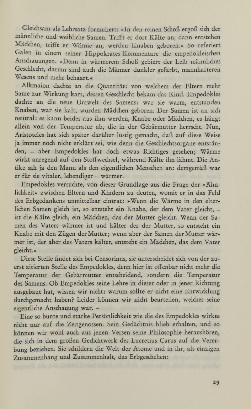 Gleidisam als Lehrsatz formuliert: »In den reinen Sdioß ergoß sidi der männliche und weibliche Samen. Trifft er dort Kälte an, dann entstehen Mädchen, trifft er Wärme an, werden Knaben geboren.« So referiert Galen in einem seiner Hippokrates-Kommentare die empedokleisdien Anschauungen. »Denn in wärmerem Schoß gebiert der Leib männlidies Geschlecht, darum sind auch die Männer dunkler gefärbt, mannhafteren Wesens und mehr behaart.« Alkmaion dachte an die Quantität: von welchem der Eltern mehr Same zur Wirkung kam, dessen Gesdaledit bekam das Kind. Empedokles dachte an die neue Umwelt des Samens: war sie warm, entstanden Knaben, war sie kalt, wurden Mädchen geboren. Der Samen ist an sidi neutral: es kann beides aus ihm werden, Knabe oder Mädchen, es hängt allein von der Temperatur ab, die in der Gebärmutter herrscht. Nun, Aristoteles hat sich später darüber lustig gemacht, daß auf diese Weise ja immer noch nicht erklärt sei, wie denn die Geschlechtsorgane entstän¬ den, - aber Empedokles hat doch etwas Richtiges gesehen; Wärme wirkt anregend auf den Stoffwechsel, während Kälte ihn lähmt. Die An¬ tike sah ja den Mann als den eigentlichen Menschen an: demgemäß war er für sie vitaler, lebendiger - wärmer. Empedokles versuchte, von dieser Grundlage aus die Frage der »Ähn¬ lichkeit« zwischen Eltern und Kindern zu deuten, womit er in das Feld des Erbgedankens unmittelbar eintrat: »Wenn die Wärme in den elter¬ lichen Samen gleich ist, so entsteht ein Knabe, der dem Vater gleicht, - ist die Kälte gleich, ein Mädchen, das der Mutter gleicht. Wenn der Sa¬ men des Vaters wärmer ist und kälter der der Mutter, so entsteht ein Knabe mit den Zügen der Mutter; wenn aber der Samen der Mutter wär¬ mer ist, der aber des Vaters kälter, entsteht ein Mädchen, das dem Vater gleicht.« Diese Stelle findet sich bei Censorinus, sie unterscheidet sich von der zu¬ erst zitierten Stelle des Empedokles, denn hier ist offenbar nicht mehr die Temperatur der Gebärmutter entscheidend, sondern die Temperatur des Samens. Ob Empedokles seine Lehre in dieser oder in jener Richtung ausgebaut hat, wissen wir nidit: warum sollte er nicht eine Entwicklung durchgemacht haben? Leider können wir nicht beurteilen, welches seine eigentliche Anschauung war. - Eine so bunte und starke Persönlichkeit wie die des Empedokles wirkte nicht nur auf die Zeitgenossen. Sein Gedächtnis blieb erhalten, und so können wir wohl auch aus jenen Versen seine Philosophie heraushören, die sich in dem großen Gediehtwerk des Lucretius Carus auf die Verer¬ bung beziehen. Sie schildern die Welt der Atome und in ihr, als einzigen Zusammenhang und Zusammenhalt, das Erbgeschehen: 29