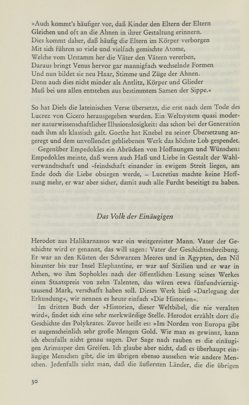 »Audi kommt's häufiger vor, daß Kinder den Eltern der Eltern Gleichen und oft an die Ahnen in ihrer Gestaltung erinnern. Dies kommt daher, daß häufig die Eltern im Körper verborgen Mit sich führen so viele und vielfach gemischte Atome, Welche vom Urstamm her die Väter den Vätern vererben. Daraus bringt Venus hervor gar mannigfach wechselnde Formen Und nun bildet sie neu Haar, Stimme und Züge der Ahnen. Denn auch dies nicht minder als Antlitz, Körper und Glieder Muß bei uns allen entstehen aus bestimmtem Samen der Sippe.« So hat Diels die lateinischen Verse übersetzt, die erst nach dem Tode des Lucrez von Cicero herausgegeben wurden. Ein Weltsystem quasi moder¬ ner naturwissensdiaftlicherlllusionslosigkeit: das schon bei der Generation nach ihm als klassisch galt. Goethe hat Knebel zu seiner Übersetzung an¬ geregt und dem unvollendet gebliebenen Werk das höchste Lob gespendet. Gegenüber Empedokles ein Abrüdsen von Hoffnungen und Wünsdien: Empedokles meinte, daß wenn auch Haß und Liebe in Gestalt der Wahl¬ verwandtschaft und -feindsdiaft einander in ewigem Streit liegen, am Ende doch die Liebe obsiegen werde, - Lucretius machte keine Hoff¬ nung mehr, er war aber sicher, damit auch alle Furcht beseitigt zu haben. Das Volk der Einäugigen Herodot aus Halikarnassos war ein weitgereister Mann. Vater der Ge¬ schichte wird er genannt, das will sagen: Vater der Geschichtsschreibung. Er war an den Küsten des Schwarzen Meeres und in Ägypten, den Nil hinunter bis zur Insel Elephantine, er war auf Sizilien und er war in Athen, wo ihm Sophokles nach der öffentlichen Lesung seines Werkes einen Staatspreis von zehn Talenten, das wären etwa fünfundvierzig- tausend Mark, verschafft haben soll. Dieses Werk hieß »Darlegung der Erkundung«, wir nennen es heute einfach »Die Historien«. Im dritten Buch der »Historien, dieser Weltbibel, die nie veralten wird«, findet sich eine sehr merkwürdige Stelle. Herodot erzählt dort die Geschichte des Polykrates. Zuvor heißt es: »Im Norden von Europa gibt es augenscheinlich sehr große Mengen Gold. Wie man es gewinnt, kann ich ebenfalls nicht genau sagen. Der Sage nach rauben es die einäugi¬ gen Arimasper den Greifen. Ich glaube aber nicht, daß es überhaupt ein¬ äugige Menschen gibt, die im übrigen ebenso aussehen wie andere Men¬ schen. Jedenfalls sieht man, daß die äußersten Länder, die die übrigen 3°