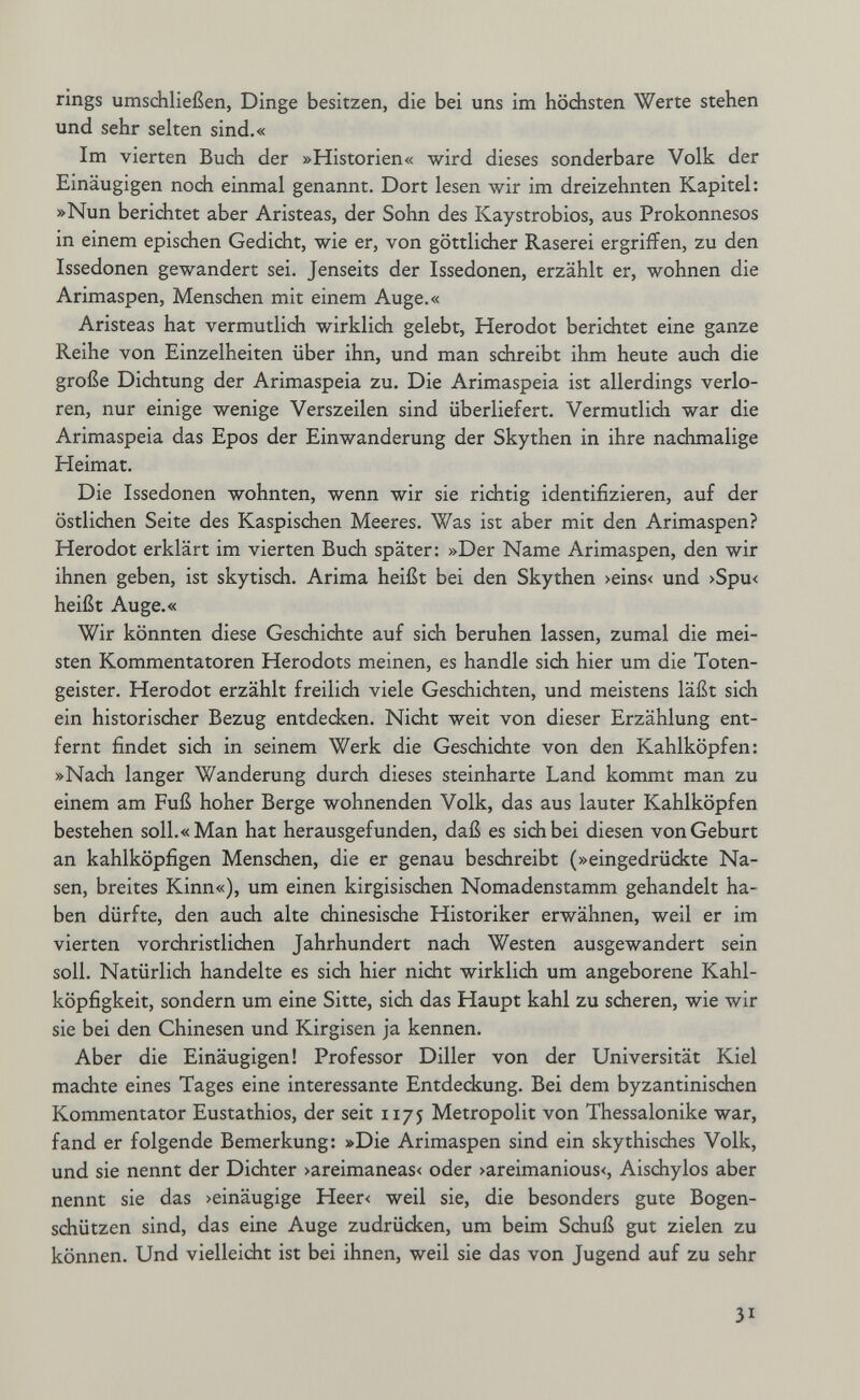 rings umschließen, Dinge besitzen, die bei uns im hödisten Werte stehen und sehr selten sind.« Im vierten Buch der »Historien« wird dieses sonderbare Volk der Einäugigen noch einmal genannt. Dort lesen wir im dreizehnten Kapitel: »Nun berichtet aber Aristeas, der Sohn des Kaystrobios, aus Prokonnesos in einem epischen Gedicht, wie er, von göttlicher Raserei ergriflfen, zu den Issedonen gewandert sei. Jenseits der Issedonen, erzählt er, wohnen die Arimaspen, Menschen mit einem Auge.« Aristeas hat vermutlidi wirklich gelebt, Herodot berichtet eine ganze Reihe von Einzelheiten über ihn, und man schreibt ihm heute auch die große Dichtung der Arimaspeia zu. Die Arimaspeia ist allerdings verlo¬ ren, nur einige wenige Verszeilen sind überliefert. Vermutlich war die Arimaspeia das Epos der Einwanderung der Skythen in ihre nachmalige Heimat. Die Issedonen wohnten, wenn wir sie richtig identifizieren, auf der östlichen Seite des Kaspischen Meeres. Was ist aber mit den Arimaspen? Herodot erklärt im vierten Buch später: »Der Name Arimaspen, den wir ihnen geben, ist skytisch. Arima heißt bei den Skythen >eins< und >Spu< heißt Auge.« Wir könnten diese Geschidite auf sich beruhen lassen, zumal die mei¬ sten Kommentatoren Herodots meinen, es handle sich hier um die Toten¬ geister. Herodot erzählt freilich viele Geschichten, und meistens läßt sich ein historischer Bezug entdecken. Nicht weit von dieser Erzählung ent¬ fernt findet sidi in seinem Werk die Gesdiichte von den Kahlköpfen: »Nach langer Wanderung durch dieses steinharte Land kommt man zu einem am Fuß hoher Berge wohnenden Volk, das aus lauter Kahlköpfen bestehen soll.« Man hat herausgefunden, daß es sich bei diesen von Geburt an kahlköpfigen Menschen, die er genau beschreibt (»eingedrückte Na¬ sen, breites Kinn«), um einen kirgisischen Nomadenstamm gehandelt ha¬ ben dürfte, den auch alte chinesische Historiker erwähnen, weil er im vierten vorchristlichen Jahrhundert nach Westen ausgewandert sein soll. Natürlich handelte es sich hier nicht wirklich um angeborene Kahl¬ köpfigkeit, sondern um eine Sitte, sich das Haupt kahl zu scheren, wie wir sie bei den Chinesen und Kirgisen ja kennen. Aber die Einäugigen! Professor Diller von der Universität Kiel machte eines Tages eine interessante Entdeckung. Bei dem byzantinischen Kommentator Eustathios, der seit ii/j Metropolit von Thessalonike war, fand er folgende Bemerkung: »Die Arimaspen sind ein skythisches Volk, und sie nennt der Dichter >areimaneas< oder >areimanious<, Aischylos aber nennt sie das >einäugige Heer< weil sie, die besonders gute Bogen- sdiützen sind, das eine Auge zudrüdcen, um beim Schuß gut zielen zu können. Und vielleidit ist bei ihnen, weil sie das von Jugend auf zu sehr 31