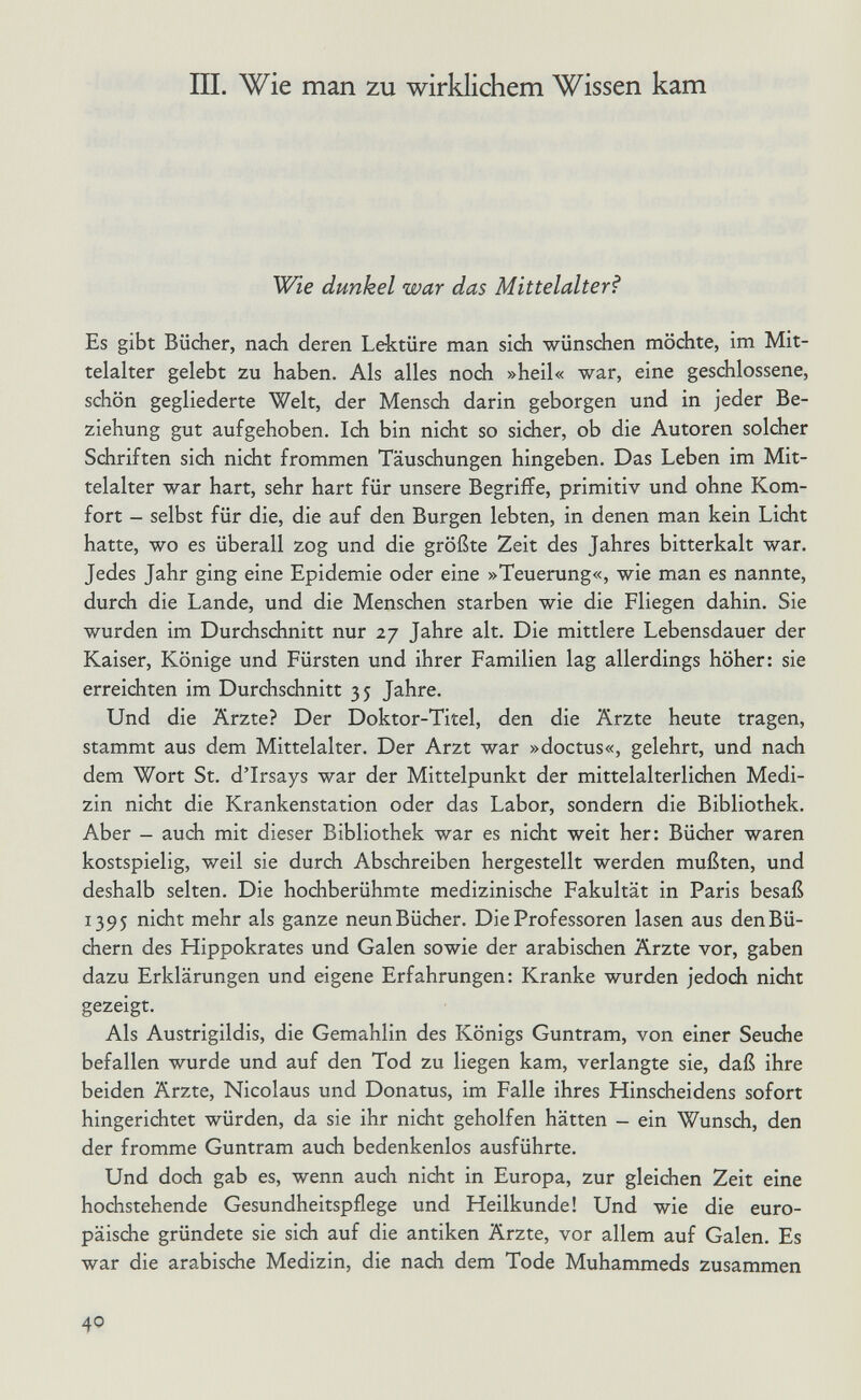 III. Wie man zu wirklichem Wissen kam Wie dunkel war das Mittelalter^ Es gibt Bücher, nach deren Lektüre man sich wünschen möchte, im Mit¬ telalter gelebt zu haben. Als alles noch »heil« war, eine geschlossene, schön gegliederte Welt, der Mensch darin geborgen und in jeder Be¬ ziehung gut aufgehoben. Ich bin nicht so sicher, ob die Autoren solcher Schriften sich nicht frommen Täuschungen hingeben. Das Leben im Mit¬ telalter war hart, sehr hart für unsere Begriffe, primitiv und ohne Kom¬ fort - selbst für die, die auf den Burgen lebten, in denen man kein Licht hatte, wo es überall zog und die größte Zeit des Jahres bitterkalt war. Jedes Jahr ging eine Epidemie oder eine »Teuerung«, wie man es nannte, durch die Lande, und die Menschen starben wie die Fliegen dahin. Sie wurden im Durchschnitt nur 27 Jahre alt. Die mittlere Lebensdauer der Kaiser, Könige und Fürsten und ihrer Familien lag allerdings höher: sie erreichten im Durchschnitt 35 Jahre. Und die Ärzte? Der Doktor-Titel, den die Ärzte heute tragen, stammt aus dem Mittelalter. Der Arzt war »doctus«, gelehrt, und nach dem Wort St. dTrsays war der Mittelpunkt der mittelalterlichen Medi¬ zin nicht die Krankenstation oder das Labor, sondern die Bibliothek. Aber - auch mit dieser Bibliothek war es nicht weit her: Bücher waren kostspielig, weil sie durch Abschreiben hergestellt werden mußten, und deshalb selten. Die hochberühmte medizinische Fakultät in Paris besaß 1395 nicht mehr als ganze neunBücher. Die Professoren lasen aus denBü- chern des Hippokrates und Galen sowie der arabischen Ärzte vor, gaben dazu Erklärungen und eigene Erfahrungen: Kranke wurden jedoch nicht gezeigt. Als Austrigildis, die Gemahlin des Königs Guntram, von einer Seuche befallen wurde und auf den Tod zu liegen kam, verlangte sie, daß ihre beiden Ärzte, Nicolaus und Donatus, im Falle ihres Hinscheidens sofort hingerichtet würden, da sie ihr nicht geholfen hätten - ein Wunsch, den der fromme Guntram auch bedenkenlos ausführte. Und doch gab es, wenn auch nicht in Europa, zur gleichen Zeit eine hochstehende Gesundheitspflege und Heilkunde! Und wie die euro¬ päische gründete sie sidi auf die antiken Ärzte, vor allem auf Galen. Es war die arabische Medizin, die nach dem Tode Muhammeds zusammen 40