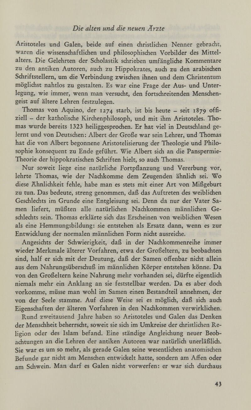 Die alten und die neuen Ärzte Aristoteles und Galen, beide auf einen christlichen Nenner gebracht, waren die wissenschaftlichen und philosophischen Vorbilder des Mittel¬ alters. Die Gelehrten der Scholastik schrieben umfängliche Kommentare zu den antiken Autoren, auch zu Hippokrates, auch zu den arabischen Sdiriftstellern, um die Verbindung zwischen ihnen und dem Christentum möglichst nahtlos zu gestalten. Es war eine Frage der Aus- und Unter¬ legung, wie immer, wenn man versucht, den fortschreitenden Menschen¬ geist auf ältere Lehren festzulegen. Thomas von Aquino, der 1274 starb, ist bis heute - seit 1879 offi¬ ziell - der katholische Kirchenphilosoph, und mit ihm Aristoteles. Tho¬ mas wurde bereits 1323 heiliggesprochen. Er hat viel in Deutschland ge¬ lernt und von Deutschen: Albert der Große war sein Lehrer, und Thomas hat die von Albert begonnene Aristotelisierung der Theologie und Philo¬ sophie konsequent zu Ende geführt. Wie Albert sich an die Panspermie- Theorie der hippokratischen Schriften hielt, so auch Thomas. Nur soweit liege eine natürliche Fortpflanzung und Vererbung vor, lehrte Thomas, wie der Nachkomme dem Zeugenden ähnlich sei. Wo diese Ähnlichkeit fehle, habe man es stets mit einer Art von Mißgeburt zu tun. Das bedeute, streng genommen, daß das Auftreten des weiblichen Geschlechts im Grunde eine Entgleisung sei. Denn da nur der Vater Sa¬ men liefert, müßten alle natürlichen Nachkommen männlichen Ge¬ schlechts sein. Thomas erklärte sich das Erscheinen von weiblichen Wesen als eine Hemmungsbildung: sie entstehen als Ersatz dann, wenn es zur Entwicklung der normalen männlichen Form nicht ausreidie. Angesichts der Schwierigkeit, daß in der Nachkommenreihe immer wieder Merkmale älterer Vorfahren, etwa der Großeltern, zu beobachten sind, half er sich mit der Deutung, daß der Samen oiTenbar nicht allein aus dem Nahrungsüberschuß im männlichen Körper entstehen könne. Da von den Großeltern keine Nahrung mehr vorhanden sei, dürfte eigentlich niemals mehr ein Anklang an sie feststellbar werden. Da es aber doch vorkomme, müsse man wohl im Samen einen Bestandteil annehmen, der von der Seele stamme. Auf diese Weise sei es möglich, daß sidi auch Eigenschaften der älteren Vorfahren in den Nachkommen verwirklidien. Rund zweitausend Jahre haben so Aristoteles und Galen das Denken der Menschheit beherrscht, soweit sie sidi im Umkreise der diristlichen Re¬ ligion oder des Islam befand. Eine ständige Angleichung neuer Beob¬ achtungen an die Lehren der antiken Autoren war natürlich unerläßlich. Sie war es um so mehr, als gerade Galen seine wesentlichen anatomischen Befunde gar nicht am Menschen entwickelt hatte, sondern am Affen oder am Schwein. Man darf es Galen nicht vorwerfen: er war sich durchaus 43