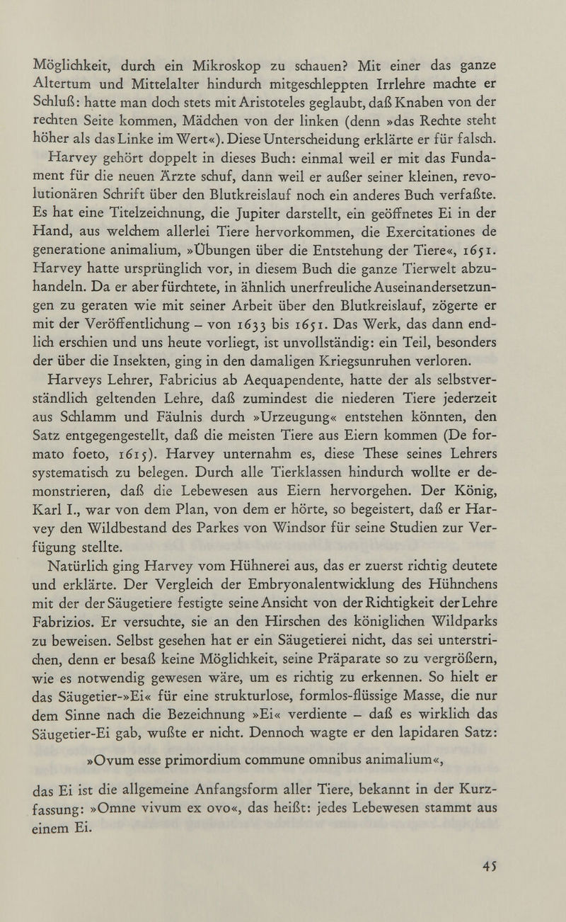 Möglichkeit, durch ein Mikroskop zu schauen? Mit einer das ganze Altertum und Mittelalter hindurch mitgeschleppten Irrlehre machte er Schluß : hatte man doch stets mit Aristoteles geglaubt, daß Knaben von der rechten Seite kommen, Mädchen von der linken (denn »das Rechte steht höher als das Linke im Wert«). Diese Unterscheidung erklärte er für falsch. Harvey gehört doppelt in dieses Buch: einmal weil er mit das Funda¬ ment für die neuen Ärzte schuf, dann weil er außer seiner kleinen, revo¬ lutionären Schrift über den Blutkreislauf noch ein anderes Buch verfaßte. Es hat eine Titelzeichnung, die Jupiter darstellt, ein geöffnetes Ei in der Hand, aus welchem allerlei Tiere hervorkommen, die Exercitationes de generatione animalium, »Übungen über die Entstehung der Tiere«, 1651. Harvey hatte ursprünglich vor, in diesem Buch die ganze Tierwelt abzu¬ handeln. Da er aber fürchtete, in ähnlich unerfreuliche Auseinandersetzun¬ gen zu geraten wie mit seiner Arbeit über den Blutkreislauf, zögerte er mit der Veröffentlichung - von 1633 1651. Das Werk, das dann end¬ lich erschien und uns heute vorliegt, ist unvollständig: ein Teil, besonders der über die Insekten, ging in den damaligen Kriegsunruhen verloren. Harveys Lehrer, Fabricius ab Aequapendente, hatte der als selbstver¬ ständlich geltenden Lehre, daß zumindest die niederen Tiere jederzeit aus Sdilamm und Fäulnis durch »Urzeugung« entstehen könnten, den Satz entgegengestellt, daß die meisten Tiere aus Eiern kommen (De for¬ mato foeto, 1615). Harvey unternahm es, diese These seines Lehrers systematisch zu belegen. Durch alle Tierklassen hindurch wollte er de¬ monstrieren, daß die Lebewesen aus Eiern hervorgehen. Der König, Karl I., war von dem Plan, von dem er hörte, so begeistert, daß er Har¬ vey den Wildbestand des Parkes von Windsor für seine Studien zur Ver¬ fügung stellte. Natürlich ging Harvey vom Hühnerei aus, das er zuerst richtig deutete und erklärte. Der Vergleich der Embryonalentwicklung des Hühnchens mit der der Säugetiere festigte seine Ansicht von der Richtigkeit der Lehre Fabrizios. Er versuchte, sie an den Hirschen des königlichen Wildparks zu beweisen. Selbst gesehen hat er ein Säugetierei nicht, das sei unterstri¬ chen, denn er besaß keine Möglichkeit, seine Präparate so zu vergrößern, wie es notwendig gewesen wäre, um es richtig zu erkennen. So hielt er das Säugetier-»Ei« für eine strukturlose, formlos-flüssige Masse, die nur dem Sinne nach die Bezeichnung »Ei« verdiente - daß es wirklich das Säugetier-Ei gab, wußte er nicht. Dennoch wagte er den lapidaren Satz: »Ovum esse primordium commune omnibus animalium«, das Ei ist die allgemeine Anfangsform aller Tiere, bekannt in der Kurz¬ fassung: »Omne vivum ex ovo«, das heißt: jedes Lebewesen stammt aus einem Ei. 45