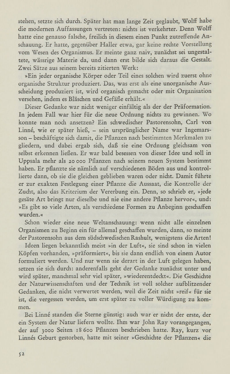 stehen, setzte sich durch. Später hat man lange Zeit geglaubt, Wolíí habe die modernen Auffassungen vertreten: nichts ist verkehrter. Denn Woliï hatte eine genauso falsche, freilich in diesem einen Punkt zutreffende An¬ schauung. Er hatte, gegenüber Haller etwa, gar keine rechte Vorstellung vom Wesen des Organismus. Er meinte ganz naiv, zunächst sei ungestal¬ tete, wässrige Materie da, und dann erst bilde sich daraus die Gestalt. Zwei Sätze aus seinem bereits zitierten Werk: »Ein jeder organische Körper oder Teil eines solchen wird zuerst ohne organische Struktur produziert. Das, was erst als eine unorganische Aus¬ scheidung produziert ist, wird organisch gemacht oder mit Organisation versehen, indem es Bläschen und Gefäße erhält.« Dieser Gedanke war nicht weniger einfältig als der der Präformation. In jedem Fall war hier für die neue Ordnung nichts zu gewinnen. Wo konnte man noch ansetzen? Ein schwedischer Pastorensohn, Carl von Linné, wie er später hieß, - sein ursprünglidier Name war Ingemars- son - beschäftigte sich damit, die Pflanzen nach bestimmten Merkmalen zu gliedern, und dabei ergab sich, daß sie eine Ordnung gleichsam von selbst erkennen ließen. Er war bald besessen von dieser Idee und soll in Uppsala mehr als 20 000 Pflanzen nach seinem neuen System bestimmt haben. Er pflanzte sie nämlich auf verschiedenen Böden aus und kontrol¬ lierte dann, ob sie die gleichen geblieben waren oder nicht. Damit führte er zur exakten Festlegung einer Pflanze die Aussaat, die Kontrolle der Zucht, also das Kriterium der Vererbung ein. Denn, so schrieb er, »jede gesäte Art bringt nur dieselbe und nie eine andere Pflanze hervor«, und: »Es gibt so viele Arten, als verschiedene Formen zu Anbeginn geschaffen wurden.« Schon wieder eine neue Weltanschauung: wenn nicht alle einzelnen Organismen zu Beginn ein für allemal geschaffen wurden, dann, so meinte der Pastorensohn aus dem südschwedischen Rashult, wenigstens die Arten! Ideen liegen bekanntlidi meist »in der Luft«, sie sind schon in vielen Köpfen vorhanden, »präformiert«, bis sie dann endlich von einem Autor formuliert werden. Und nur wenn sie derart in der Luft gelegen haben, setzen sie sich durch: anderenfalls geht der Gedanke zunächst unter und wird später, manchmal sehr viel später, »wiederentdeckt«. Die Geschichte der Naturwissenschaften und der Technik ist voll solcher aufblitzender Gedanken, die nicht verwertet werden, weil die Zeit nicht »reif« für sie ist, die vergessen werden, um erst später zu voller Würdigung zu kom¬ men. Bei Linné standen die Sterne günstig: audi war er nicht der erste, der ein System der Natur liefern wollte. Ihm war John Ray vorangegangen, der auf 3000 Seiten 18600 Pflanzen beschrieben hatte. Ray, kurz vor Linnés Geburt gestorben, hatte mit seiner »Geschichte der Pflanzen« die 52