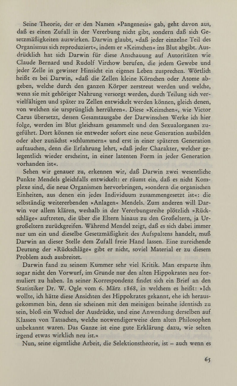 Seine Theorie, der er den Namen »Pangenesis« gab, geht davon aus, daß es einen Zufall in der Vererbung nicht gibt, sondern daß sich Ge¬ setzmäßigkeiten auswirken. Darwin glaubt, »daß jeder einzelne Teil des Organismus sich reproduziert«, indem er »Keimchen« ins Blut abgibt. Aus¬ drücklich hat sich Darwin für diese Anschauung auf Autoritäten wie Claude Bernard und Rudolf Virdiow berufen, die jedem Gewebe und jeder Zelle in gewisser Hinsicht ein eigenes Leben zusprechen. Wörtlidi heißt es bei Darwin, »daß die Zellen kleine Körnchen oder Atome ab¬ geben, weldie durch den ganzen Körper zerstreut werden und welche, wenn sie mit gehöriger Nahrung versorgt werden, durch Teilung sich ver¬ vielfältigen und später zu Zellen entwidkelt werden können, gleich denen, von welchen sie ursprünglich herrühren«. Diese »Keimchen«, wie Victor Carus übersetzt, dessen Gesamtausgabe der Darwinschen Werke ich hier folge, werden im Blut gleichsam gesammelt und den Sexualorganen zu¬ geführt. Dort können sie entweder sofort eine neue Generation ausbilden oder aber zunächst »schlummern« und erst in einer späteren Generation auftauchen, denn die Erfahrung lehrt, »daß jeder Charakter, welcher ge- legentlidi wieder erscheint, in einer latenten Form in jeder Generation vorhanden ist«. Sehen wir genauer zu, erkennen wir, daß Darwin zwei wesentliche Punkte Mendels gleichfalls entwickelt: er räumt ein, daß es nicht Kom¬ plexe sind, die neue Organismen hervorbringen, »sondern die organischen Einheiten, aus denen ein jedes Individuum zusammengesetzt ist«: die selbständig weitererbenden »Anlagen« Mendels. Zum anderen will Dar¬ win vor allem klären, weshalb in der Vererbungsreihe plötzlich »Rück¬ schläge« auftreten, die über die Eltern hinaus zu den Großeltern, ja Ur¬ großeltern zurückgreifen. Während Mendel zeigt, daß es sich dabei immer nur um ein und dieselbe Gesetzmäßigkeit des Aufspaltens handelt, muß Darwin an dieser Stelle dem Zufall freie Hand lassen. Eine zureichende Deutung der »Rückschläge« gibt er nicht, soviel Material er zu diesem Problem auch ausbreitet. Darwin fand zu seinem Kummer sehr viel Kritik. Man ersparte ihm sogar nicht den Vorwurf, im Grunde nur den alten Hippokrates neu for¬ muliert zu haben. In seiner Korrespondenz findet sich ein Brief an den Statistiker Dr. W. Ogle vom 6. März 1868, in welchem es heißt: »Ich wollte, ich hätte diese Ansichten des Hippokrates gekannt, ehe ich heraus¬ gekommen bin, denn sie scheinen mit den meinigen beinahe identisch zu sein, bloß ein Wechsel der Ausdrücke, und eine Anwendung derselben auf Klassen von Tatsachen, welche notwendigerweise dem alten Philosophen unbekannt waren. Das Ganze ist eine gute Erklärung dazu, wie selten irgend etwas wirklich neu ist.« Nun, seine eigentliche Arbeit, die Selektionstheorie, ist - auch wenn es 65