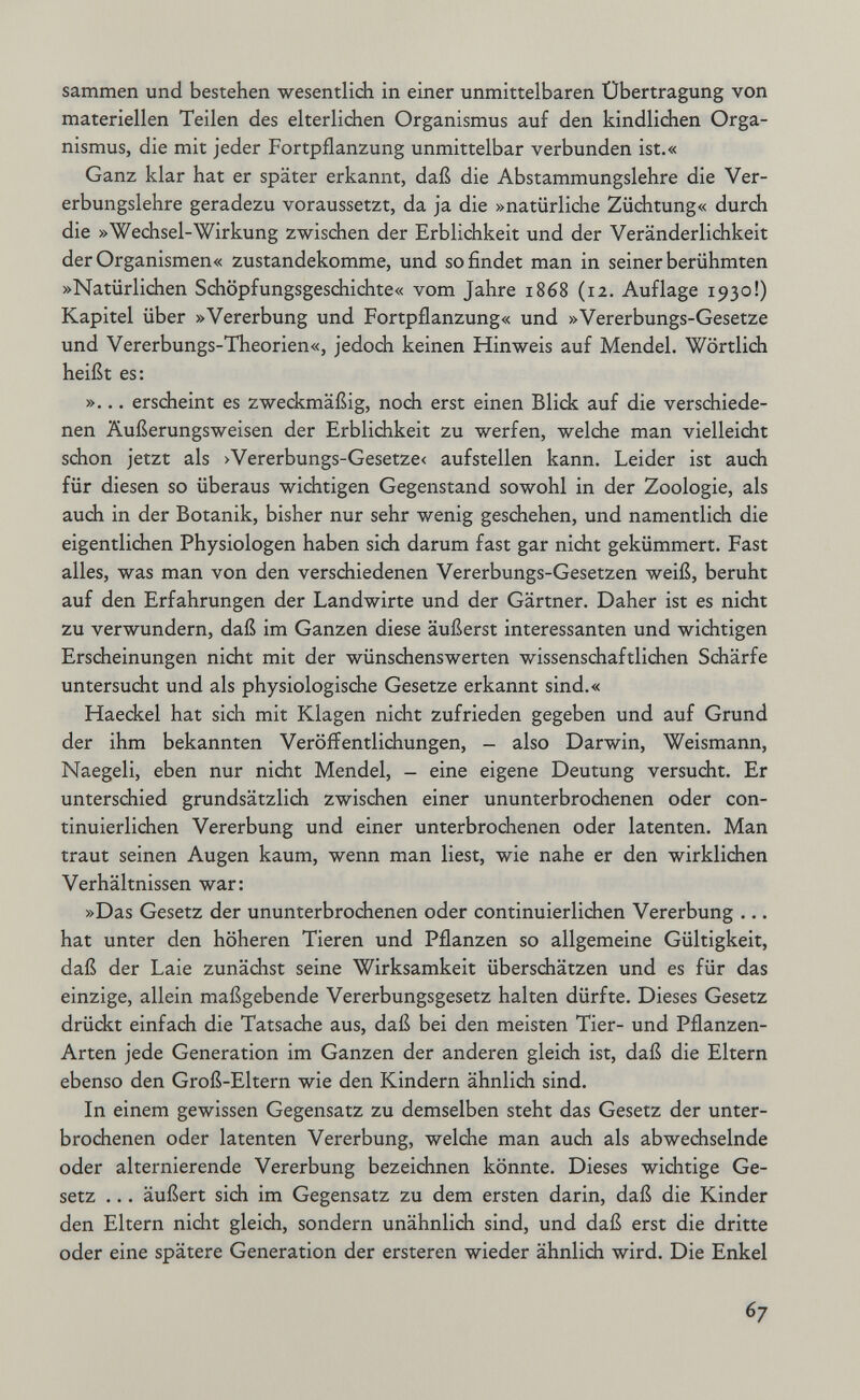 sammen und bestehen wesentlich in einer unmittelbaren Übertragung von materiellen Teilen des elterlichen Organismus auf den kindlichen Orga¬ nismus, die mit jeder Fortpflanzung unmittelbar verbunden ist.« Ganz klar hat er später erkannt, daß die Abstammungslehre die Ver¬ erbungslehre geradezu voraussetzt, da ja die »natürliche Züchtung« durdi die »Wechsel-Wirkung zwischen der Erblichkeit und der Veränderlichkeit der Organismen« zustandekomme, und so findet man in seiner berühmten »Natürlichen Schöpfungsgeschichte« vom Jahre 1868 (12. Auflage 1930!) Kapitel über »Vererbung und Fortpflanzung« und »Vererbungs-Gesetze und Vererbungs-Theorien«, jedoch keinen Hinweis auf Mendel. Wörtlich heißt es: »... erscheint es zwedcmäßig, noch erst einen Blidk auf die verschiede¬ nen Äußerungsweisen der Erblichkeit zu werfen, welche man vielleicht schon jetzt als >Vererbungs-Gesetze< aufstellen kann. Leider ist auch für diesen so überaus wichtigen Gegenstand sowohl in der Zoologie, als auch in der Botanik, bisher nur sehr wenig geschehen, und namentlich die eigentlichen Physiologen haben sich darum fast gar nicht gekümmert. Fast alles, was man von den verschiedenen Vererbungs-Gesetzen weiß, beruht auf den Erfahrungen der Landwirte und der Gärtner. Daher ist es nicht zu verwundern, daß im Ganzen diese äußerst interessanten und wichtigen Erscheinungen nicht mit der wünschenswerten wissenschaftlichen Schärfe untersucht und als physiologische Gesetze erkannt sind.« Haeckel hat sich mit Klagen nicht zufrieden gegeben und auf Grund der ihm bekannten Veröffentlichungen, - also Darwin, Weismann, Naegeli, eben nur nicht Mendel, - eine eigene Deutung versucht. Er unterschied grundsätzlich zwischen einer ununterbrochenen oder con- tinuierlichen Vererbung und einer unterbrochenen oder latenten. Man traut seinen Augen kaum, wenn man liest, wie nahe er den wirklichen Verhältnissen war: »Das Gesetz der ununterbrochenen oder continuierlichen Vererbung ... hat unter den höheren Tieren und Pflanzen so allgemeine Gültigkeit, daß der Laie zunächst seine Wirksamkeit überschätzen und es für das einzige, allein maßgebende Vererbungsgesetz halten dürfte. Dieses Gesetz drückt einfach die Tatsache aus, daß bei den meisten Tier- und Pflanzen- Arten jede Generation im Ganzen der anderen gleich ist, daß die Eltern ebenso den Groß-Eltern wie den Kindern ähnlich sind. In einem gewissen Gegensatz zu demselben steht das Gesetz der unter¬ brochenen oder latenten Vererbung, welche man auch als abwechselnde oder alternierende Vererbung bezeichnen könnte. Dieses wichtige Ge¬ setz ... äußert sich im Gegensatz zu dem ersten darin, daß die Kinder den Eltern nicht gleich, sondern unähnlich sind, und daß erst die dritte oder eine spätere Generation der ersteren wieder ähnlich wird. Die Enkel 67