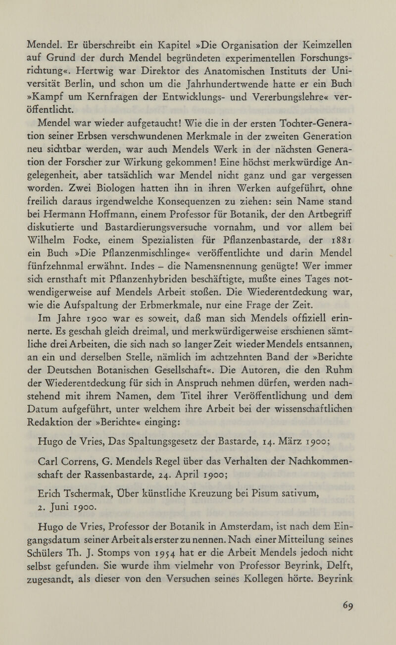Mendel. Er überschreibt ein Kapitel »Die Organisation der Keimzellen auf Grund der durch Mendel begründeten experimentellen Forschungs¬ richtung«. Hertwig war Direktor des Anatomischen Instituts der Uni¬ versität Berlin, und schon um die Jahrhundertwende hatte er ein Buch »Kampf um Kernfragen der Entwicklungs- und Vererbungslehre« ver¬ öffentlicht. Mendel war wieder aufgetaucht! Wie die in der ersten Tochter-Genera¬ tion seiner Erbsen verschwundenen Merkmale in der zweiten Generation neu sichtbar werden, war auch Mendels Werk in der nächsten Genera¬ tion der Forscher zur Wirkung gekommen! Eine höchst merkwürdige An¬ gelegenheit, aber tatsächlich war Mendel nicht ganz und gar vergessen worden. Zwei Biologen hatten ihn in ihren Werken aufgeführt, ohne freilich daraus irgendwelche Konsequenzen zu ziehen: sein Name stand bei Hermann Hoffmann, einem Professor für Botanik, der den Artbegriii diskutierte und Bastardierungsversuche vornahm, und vor allem bei Wilhelm Focke, einem Spezialisten für Pflanzenbastarde, der 1881 ein Buch »Die Pflanzenmischlinge« veröffentlichte und darin Mendel fünfzehnmal erwähnt. Indes - die Namensnennung genügte! Wer immer sich ernsthaft mit Pflanzenhybriden beschäftigte, mußte eines Tages not¬ wendigerweise auf Mendels Arbeit stoßen. Die Wiederentdedcung war, wie die Aufspaltung der Erbmerkmale, nur eine Frage der Zeit. Im Jahre 1900 war es soweit, daß man sich Mendels offiziell erin¬ nerte. Es geschah gleich dreimal, und merkwürdigerweise erschienen sämt¬ liche drei Arbeiten, die sich nach so langer Zeit wieder Mendels entsannen, an ein und derselben Stelle, nämlich im achtzehnten Band der »Berichte der Deutschen Botanischen Gesellschaft«. Die Autoren, die den Ruhm der Wiederentdeckung für sich in Anspruch nehmen dürfen, werden nach¬ stehend mit ihrem Namen, dem Titel ihrer Veröffentlichung und dem Datum aufgeführt, unter welchem ihre Arbeit bei der wissenschaftlichen Redaktion der »Berichte« einging: Hugo de Vries, Das Spaltungsgesetz der Bastarde, 14. März 1900; Carl Correns, G. Mendels Regel über das Verhalten der Nachkommen¬ schaft der Rassenbastarde, 24. April 1900; Erich Tschermak, Über künstlidie Kreuzung bei Pisum sativum, 2. Juni 1900. Hugo de Vries, Professor der Botanik in Amsterdam, ist nach dem Ein¬ gangsdatum seiner Arbeit als erster zu nennen. Nach einer Mitteilung seines Schülers Th. J. Stomps von 1954 hat er die Arbeit Mendels jedoch nicht selbst gefunden. Sie wurde ihm vielmehr von Professor Beyrink, Delft, zugesandt, als dieser von den Versuchen seines Kollegen hörte. Beyrink 69
