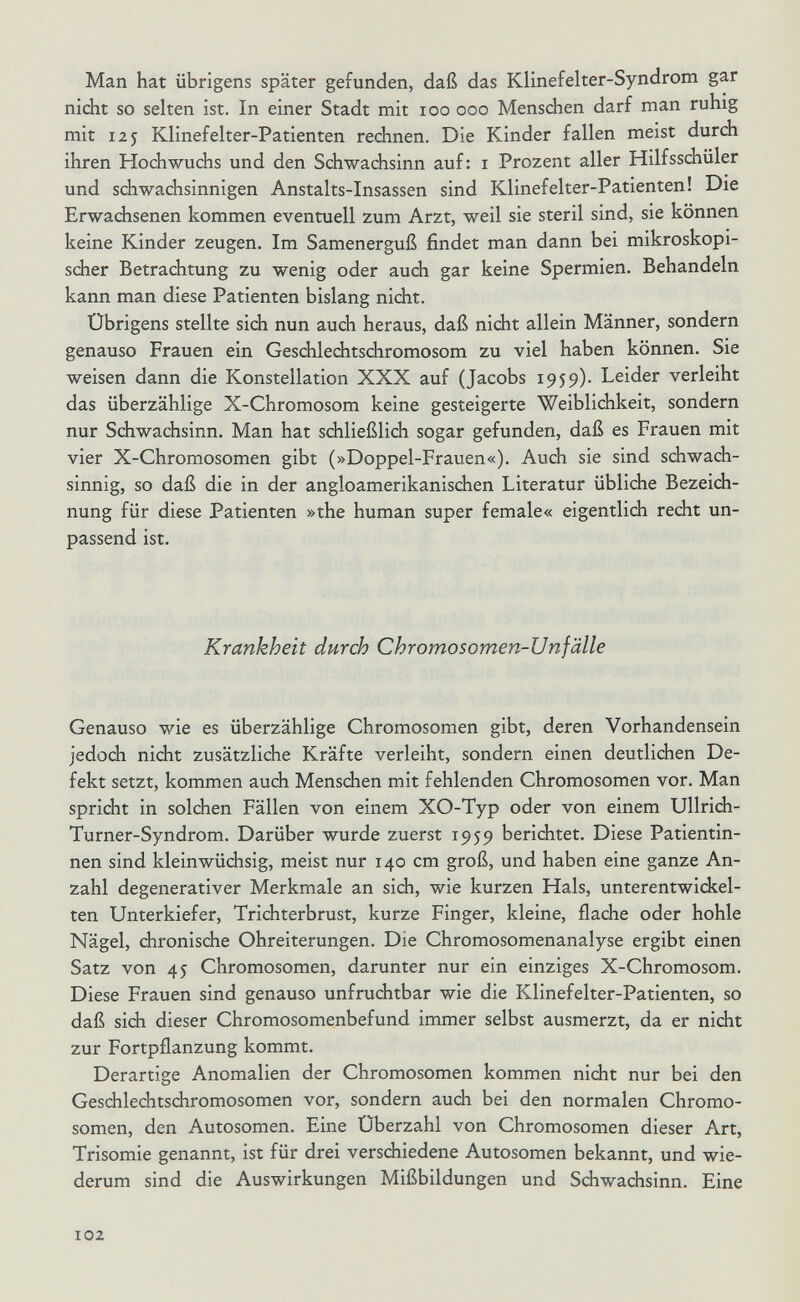 Man hat übrigens später gefunden, daß das Klinefelter-Syndrom gar nicht so selten ist. In einer Stadt mit loo ooo Mensdhen darf man ruhig mit 125 Klinefelter-Patienten rechnen. Die Kinder fallen meist durch ihren Hochwuchs und den Schwachsinn auf: i Prozent aller Hilfsschüler und schwachsinnigen Anstalts-Insassen sind Klinefelter-Patienten! Die Erwachsenen kommen eventuell zum Arzt, weil sie steril sind, sie können keine Kinder zeugen. Im Samenerguß findet man dann bei mikroskopi¬ scher Betrachtung zu wenig oder auch gar keine Spermien. Behandeln kann man diese Patienten bislang nicht. Übrigens stellte sich nun auch heraus, daß nicht allein Männer, sondern genauso Frauen ein Geschlechtschromosom zu viel haben können. Sie weisen dann die Konstellation XXX auf (Jacobs 1959). Leider verleiht das überzählige X-Chromosom keine gesteigerte Weiblichkeit, sondern nur Schwachsinn. Man hat schließlich sogar gefunden, daß es Frauen mit vier X-Chromosomen gibt (»Doppel-Frauen«). Auch sie sind schwach¬ sinnig, so daß die in der angloamerikanischen Literatur übliche Bezeich¬ nung für diese Patienten »the human super female« eigentlich recht un¬ passend ist. Krankheit durch Chromosomen-Unfälle Genauso wie es überzählige Chromosomen gibt, deren Vorhandensein jedoch nicht zusätzliche Kräfte verleiht, sondern einen deutlichen De¬ fekt setzt, kommen auch Menschen mit fehlenden Chromosomen vor. Man spricht in solchen Fällen von einem XO-Typ oder von einem Ullrich- Turner-Syndrom. Darüber wurde zuerst 1959 berichtet. Diese Patientin¬ nen sind kleinwüchsig, meist nur 140 cm groß, und haben eine ganze An¬ zahl degenerativer Merkmale an sich, wie kurzen Hals, unterentwickel¬ ten Unterkiefer, Trichterbrust, kurze Finger, kleine, flache oder hohle Nägel, chronische Ohreiterungen. Die Chromosomenanalyse ergibt einen Satz von 45 Chromosomen, darunter nur ein einziges X-Chromosom. Diese Frauen sind genauso unfruchtbar wie die Klinefelter-Patienten, so daß sich dieser Chromosomenbefund immer selbst ausmerzt, da er nicht zur Fortpflanzung kommt. Derartige Anomalien der Chromosomen kommen nidit nur bei den Geschlechtsdiromosomen vor, sondern auch bei den normalen Chromo¬ somen, den Autosomen. Eine Überzahl von Chromosomen dieser Art, Trisomie genannt, ist für drei verschiedene Autosomen bekannt, und wie¬ derum sind die Auswirkungen Mißbildungen und Schwachsinn. Eine 102