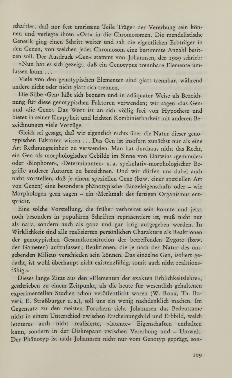 schaftler, daß nur fest umrissene Teile Träger der Vererbung sein kön¬ nen und verlegte ihren »Ort« in die Chromosomen. Die mendelistisdie Genetik ging einen Schritt weiter und sah die eigentlichen Erbträger in den Genen, von welchen jedes Chromosom eine bestimmte Anzahl besit¬ zen soll. Der Ausdruck »Gen« stammt von Johannsen, der 1909 sdirieb: »Nun hat es sich gezeigt, daß ein Genotypus trennbare Elemente um¬ fassen kann ... Viele von den genotypischen Elementen sind glatt trennbar, während andere nicht oder nicht glatt sich trennen. Die Silbe >Gen< läßt sich bequem und in adäquater Weise als Bezeich¬ nung für diese genotypischen Faktoren verwenden; wir sagen >das Gen< und >die Gene<. Das Wort ist an sich völlig frei von Hypothese und bietet in seiner Knappheit und leichten Kombinierbarkeit mit anderen Be¬ zeichnungen viele Vorzüge. Gleich sei gesagt, daß wir eigentlich nichts über die Natur dieser geno¬ typischen Faktoren wissen ... Das Gen ist insofern zunächst nur als eine Art Rechnungseinheit zu verwenden. Man hat durchaus nicht das Recht, ein Gen als morphologisches Gebilde im Sinne von Darwins >gemmules< oder >Biophoren<, >Determinanten< u. a. spekulativ-morphologischer Be¬ griffe anderer Autoren zu bezeichnen. Und wir dürfen uns dabei auch nicht vorstellen, daß je einem speziellen Gene (bzw. einer speziellen Art von Genen) eine besondere phänotypische >Einzeleigenschaft< oder - wie Morphologen gern sagen - ein >Merkmal< des fertigen Organismus ent¬ spricht. Eine solche Vorstellung, die früher verbreitet sein konnte und jetzt noch besonders in populären Schriften repräsentiert ist, muß nicht nur als naiv, sondern auch als ganz und gar irrig aufgegeben werden. In Wirklichkeit sind alle realisierten persönlichen Charaktere als Reaktionen der genotypischen Gesamtkonstitution der betreffenden Zygote (bzw. der Gameten) aufzufassen; Reaktionen, die je nach der Natur des um¬ gebenden Milieus verschieden sein können. Das einzelne Gen, isoliert ge¬ dacht, ist wohl überhaupt nicht existenzfähig, somit auch nicht reaktions¬ fähig.« Dieses lange Zitat aus den »Elementen der exakten Erblichkeitslehre«, geschrieben zu einem Zeitpunkt, als die heute für wesentlich gehaltenen experimentellen Studien schon veröffentlidit waren (W. Roux, Th. Во- veri, E. Straßburger u. a.), soll uns ein wenig nachdenklich machen. Im Gegensatz zu den meisten Forschern sieht Johannsen das Bedeutsame nicht in einem Unterschied zwischen Erscheinungsbild und Erbbild, welch letzteres auch nicht realisierte, »latente« Eigenschaften enthalten kann, sondern in der Diskrepanz zwischen Vererbung und - Umwelt. Der Phänotyp ist nach Johannsen nicht nur vom Genotyp geprägt, son- 109