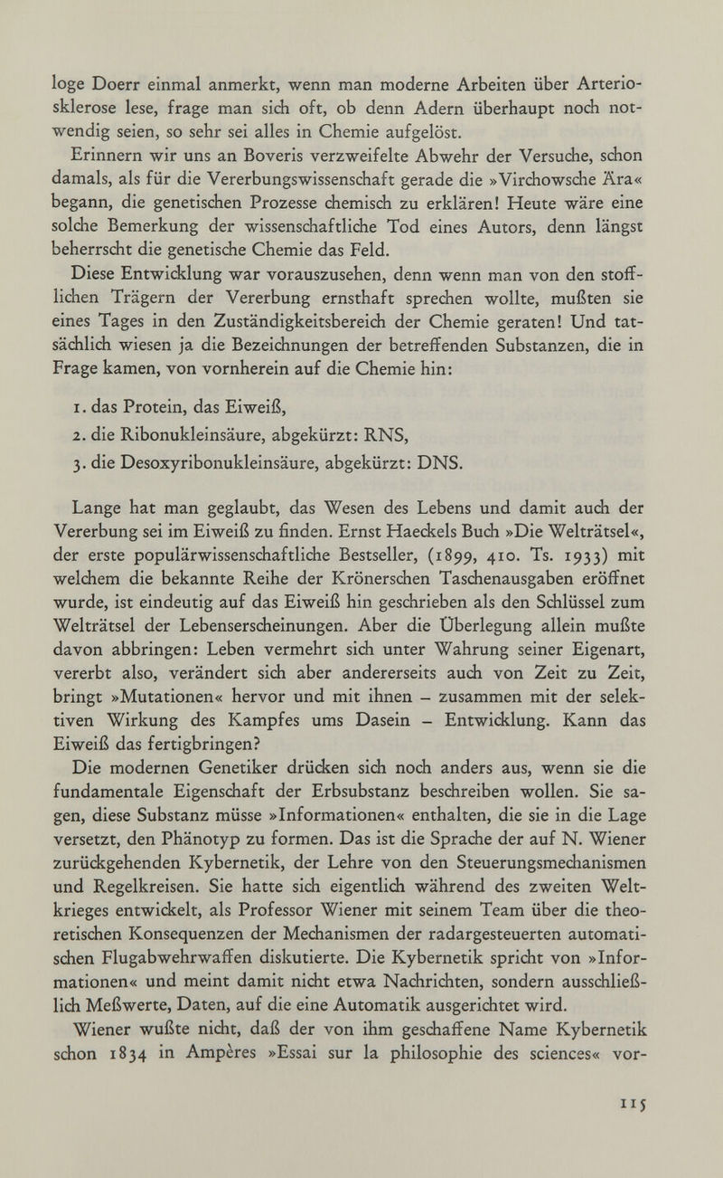 loge Doerr einmal anmerkt, wenn man moderne Arbeiten über Arterio¬ sklerose lese, frage man sich oft, ob denn Adern überhaupt noch not¬ wendig seien, so sehr sei alles in Chemie aufgelöst. Erinnern wir uns an Boveris verzweifelte Abwehr der Versudie, schon damals, als für die VererbungsWissenschaft gerade die »Virchowsche Ära« begann, die genetischen Prozesse chemisch zu erklären! Heute wäre eine solche Bemerkung der wissenschaftliche Tod eines Autors, denn längst beherrscht die genetische Chemie das Feld. Diese Entwicklung war vorauszusehen, denn wenn man von den stoff¬ lichen Trägern der Vererbung ernsthaft sprechen wollte, mußten sie eines Tages in den Zuständigkeitsbereich der Chemie geraten! Und tat¬ sächlich wiesen ja die Bezeichnungen der betreffenden Substanzen, die in Frage kamen, von vornherein auf die Chemie hin: 1. das Protein, das Eiweiß, 2. die Ribonukleinsäure, abgekürzt: RNS, 3. die Desoxyribonukleinsäure, abgekürzt: DNS. Lange hat man geglaubt, das Wesen des Lebens und damit auch der Vererbung sei im Eiweiß zu finden. Ernst Haeckels Buch »Die Welträtsel«, der erste populärwissenschaftliche Bestseller, (1899, 410. Ts. 1933) mit welchem die bekannte Reihe der Krönerschen Taschenausgaben eröffnet wurde, ist eindeutig auf das Eiweiß hin geschrieben als den Schlüssel zum Welträtsel der Lebenserscheinungen. Aber die Überlegung allein mußte davon abbringen: Leben vermehrt sich unter Wahrung seiner Eigenart, vererbt also, verändert sich aber andererseits auch von Zeit zu Zeit, bringt »Mutationen« hervor und mit ihnen - zusammen mit der selek¬ tiven Wirkung des Kampfes ums Dasein - Entwicklung. Kann das Eiweiß das fertigbringen? Die modernen Genetiker drücken sich noch anders aus, wenn sie die fundamentale Eigenschaft der Erbsubstanz beschreiben wollen. Sie sa¬ gen, diese Substanz müsse »Informationen« enthalten, die sie in die Lage versetzt, den Phänotyp zu formen. Das ist die Sprache der auf N. Wiener zurückgehenden Kybernetik, der Lehre von den Steuerungsmechanismen und Regelkreisen. Sie hatte sich eigentlich während des zweiten Welt¬ krieges entwickelt, als Professor Wiener mit seinem Team über die theo¬ retischen Konsequenzen der Mechanismen der radargesteuerten automati¬ schen Flugabwehrwaffen diskutierte. Die Kybernetik spricht von »Infor¬ mationen« und meint damit nicht etwa Nachrichten, sondern ausschließ¬ lich Meßwerte, Daten, auf die eine Automatik ausgerichtet wird. Wiener wußte nicht, daß der von ihm geschaffene Name Kybernetik schon 1834 in Ampères »Essai sur la philosophie des sciences« vor- 14