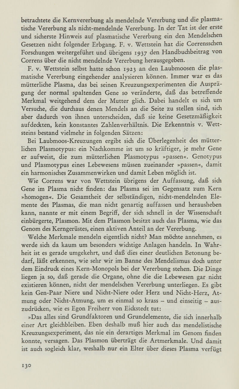 betrachtete die Kernvererbung als mendelnde Vererbung und die plasma¬ tische Vererbung als nicht-mendelnde Vererbung. In der Tat ist der erste und sicherste Hinweis auf plasmatische Vererbung ein den Mendelschen Gesetzen nicht folgender Erbgang. F. v. Wettstein hat die Corrensschen Forschungen weitergeführt und übrigens 1937 den Handbuchbeitrag von Correns über die nicht mendelnde Vererbung herausgegeben. F. V. Wettstein selbst hatte schon 1923 an den Laubmoosen die plas¬ matische Vererbung eingehender analysieren können. Immer war es das mütterliche Plasma, das bei seinen Kreuzungsexperimenten die Ausprä¬ gung der normal spaltenden Gene so veränderte, daß das betreffende Merkmal weitgehend dem der Mutter glich. Dabei handelt es sich um Versuche, die durchaus denen Mendels an die Seite zu stellen sind, sich aber dadurch von ihnen unterscheiden, daß sie keine Gesetzmäßigkeit aufdeckten, kein konstantes Zahlenverhältnis. Die Erkenntnis v. Wett¬ steins bestand vielmehr in folgenden Sätzen: Bei Laubmoos-Kreuzungen ergibt sich die Überlegenheit des mütter¬ lichen Plasmotypus: ein Nachkomme ist um so kräftiger, je mehr Gene er aufweist, die zum mütterlichen Plasmotypus »passen«. Genotypus und Plasmotypus eines Lebewesens müssen zueinander »passen«, damit ein harmonisches Zusammenwirken und damit Leben möglich ist. Wie Correns war von Wettstein übrigens der Auffassung, daß sidi Gene im Plasma nicht finden: das Plasma sei im Gegensatz zum Kern »homogen«. Die Gesamtheit der selbständigen, nicht-mendelnden Ele¬ mente des Plasmas, die man nicht genartig auffassen und herausheben kann, nannte er mit einem Begriff, der sich schnell in der Wissenschaft einbürgerte, Plasmon. Mit dem Plasmon besitzt auch das Plasma, wie das Genom des Kerngerüstes, einen aktiven Anteil an der Vererbung. Welche Merkmale mendeln eigentlich nicht? Man möchte annehmen, es werde sich da kaum um besonders wichtige Anlagen handeln. In Wahr¬ heit ist es gerade umgekehrt, und daß dies einer deutlichen Betonung be¬ darf, läßt erkennen, wie sehr wir im Banne des Mendelismus doch unter dem Eindruck eines Kern-Monopols bei der Vererbung stehen. Die Dinge liegen ja so, daß gerade die Organe, ohne die die Lebewesen gar nicht existieren können, nicht der mendelschen Vererbung unterliegen. Es gibt kein Gen-Paar Niere und Nicht-Niere oder Herz und Nicht-Herz, At¬ mung oder Nicht-Atmung, um es einmal so krass - und einseitig - aus¬ zudrücken, wie es Egon Freiherr von Eickstedt tut: »Das alles sind Grundfaktoren und Grundelemente, die sich innerhalb einer Art gleichbleiben. Eben deshalb muß hier auch das mendelistische Kreuzungsexperiment, das nie ein derartiges Merkmal im Genom finden konnte, versagen. Das Plasmon überträgt die Artmerkmale. Und damit ist auch sogleich klar, weshalb nur ein Elter über dieses Plasma verfügt 130