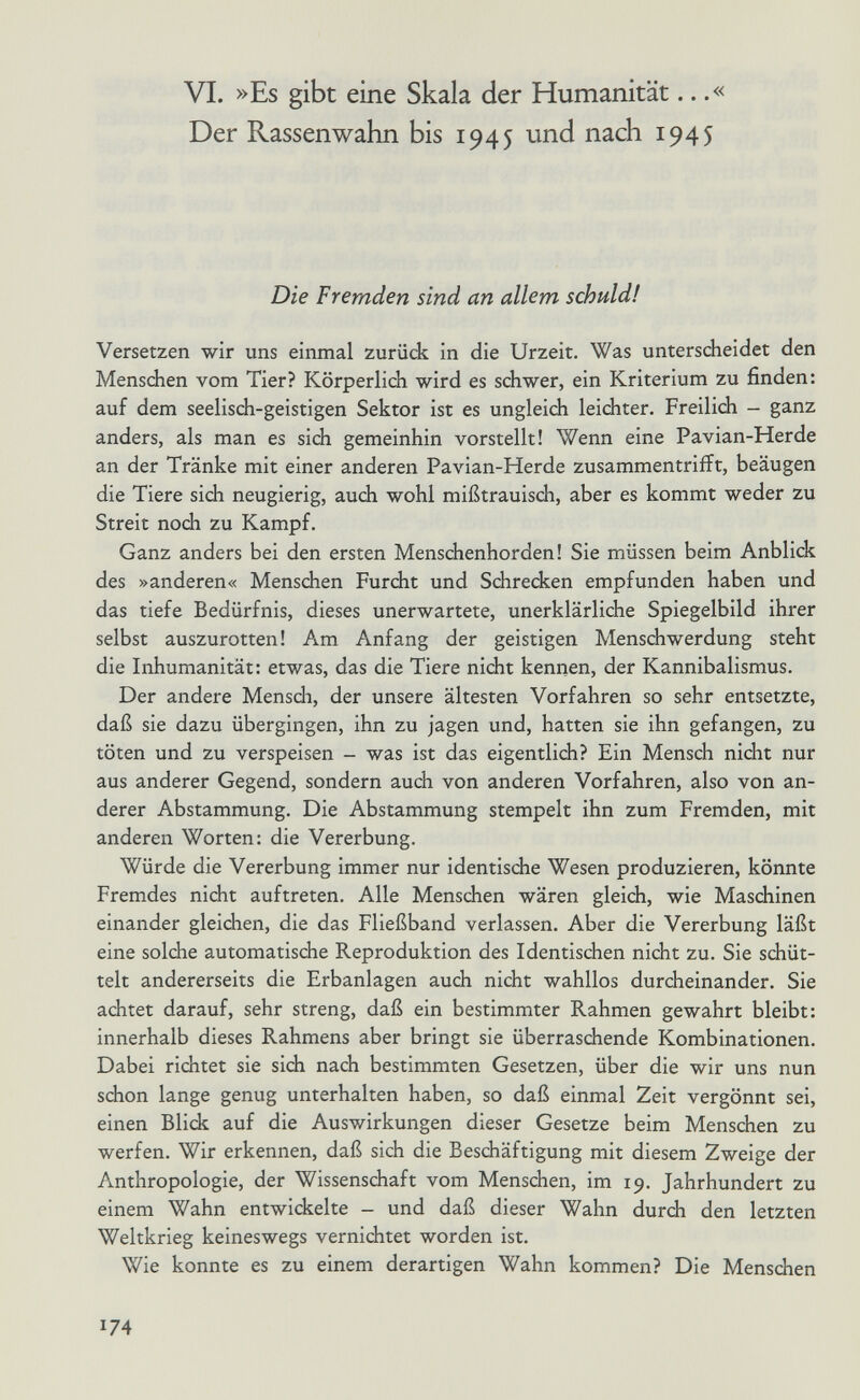 VI. »Es gibt eine Skala der Humanität...« Der Rassenwahn bis 1945 und nach 1945 Die Fremden sind an allem schuld! Versetzen wir uns einmal zurück in die Urzeit. Was unterscheidet den Menschen vorn Tier? Körperlich wird es schwer, ein Kriterium zu finden: auf dem seelisch-geistigen Sektor ist es ungleich leichter. Freilich - ganz anders, als man es sich gemeinhin vorstellt! Wenn eine Pavian-Herde an der Tränke mit einer anderen Pavian-Herde zusammentrifft, beäugen die Tiere sich neugierig, auch wohl mißtrauisch, aber es kommt weder zu Streit noch zu Kampf. Ganz anders bei den ersten Menschenhorden! Sie müssen beim Anblick des »anderen« Menschen Furcht und Schrecken empfunden haben und das tiefe Bedürfnis, dieses unerwartete, unerklärliche Spiegelbild ihrer selbst auszurotten! Am Anfang der geistigen Menschwerdung steht die Inhumanität: etwas, das die Tiere nicht kennen, der Kannibalismus. Der andere Mensdi, der unsere ältesten Vorfahren so sehr entsetzte, daß sie dazu übergingen, ihn zu jagen und, hatten sie ihn gefangen, zu töten und zu verspeisen - was ist das eigentlich? Ein Mensch nidht nur aus anderer Gegend, sondern auch von anderen Vorfahren, also von an¬ derer Abstammung. Die Abstammung stempelt ihn zum Fremden, mit anderen Worten: die Vererbung. Würde die Vererbung immer nur identische Wesen produzieren, könnte Fremdes nicht auftreten. Alle Menschen wären gleich, wie Maschinen einander gleichen, die das Fließband verlassen. Aber die Vererbung läßt eine solche automatische Reproduktion des Identischen nicht zu. Sie schüt¬ telt andererseits die Erbanlagen auch nicht wahllos durcheinander. Sie achtet darauf, sehr streng, daß ein bestimmter Rahmen gewahrt bleibt: innerhalb dieses Rahmens aber bringt sie überraschende Kombinationen. Dabei richtet sie sich nach bestimmten Gesetzen, über die wir uns nun schon lange genug unterhalten haben, so daß einmal Zeit vergönnt sei, einen Blick auf die Auswirkungen dieser Gesetze beim Menschen zu werfen. Wir erkennen, daß sich die Beschäftigung mit diesem Zweige der Anthropologie, der Wissensdiaft vom Menschen, im 19. Jahrhundert zu einem Wahn entwickelte - und daß dieser Wahn durch den letzten Weltkrieg keineswegs vernichtet worden ist. Wie konnte es zu einem derartigen Wahn kommen? Die Menschen 174