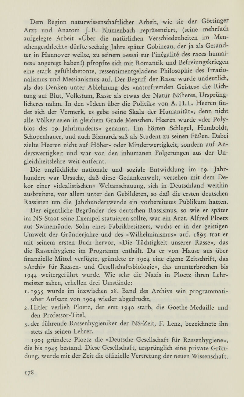 Dem Beginn naturwissenschaftlicher Arbeit, wie sie der Göttinger Arzt und Anatom J. F. Blumenbach repräsentiert, (seine mehrfach aufgelegte Arbeit »Über die natürlichen Verschiedenheiten im Men¬ schengeschlecht« dürfte sechzig Jahre später Gobineau, der ja als Gesand¬ ter in Hannover weilte, zu seinem »essai sur l'inégalité des races humai¬ nes« angeregt haben!) pfropfte sich mit Romantik und Befreiungskriegen eine stark gefühlsbetonte, ressentimentgeladene Philosophie des Irratio¬ nalismus und Messianismus auf. Der Begriff der Rasse wurde undeutlich, als das Denken unter Ablehnung des »naturfremden Geistes« die Rich¬ tung auf Blut, Volkstum, Rasse als etwas der Natur Näheres, Ursprüng¬ licheres nahm. In den »Ideen über die Politik« von A. H. L. Heeren fin¬ det sich der Vermerk, es gebe »eine Skala der Humanität«, denn nicht alle Völker seien in gleichem Grade Menschen. Heeren wurde »der Poly- bios des 19. Jahrhunderts« genannt. Ihn hörten Schlegel, Humboldt, Schopenhauer, und auch Bismarck saß als Student zu seinen Füßen. Dabei zielte Heeren nicht auf Höher- oder Minderwertigkeit, sondern auf An¬ derswertigkeit und war von den inhumanen Folgerungen aus der Un¬ gleichheitslehre weit entfernt. Die unglückliche nationale und soziale Entwicklung im 19. Jahr¬ hundert war Ursache, daß diese Gedankenwelt, versehen mit dem De¬ kor einer »idealistischen« Weltanschauung, sich in Deutschland weithin ausbreitete, vor allem unter den Gebildeten, so daß die ersten deutschen Rassisten um die Jahrhundertwende ein vorbereitetes Publikum hatten. Der eigentliche Begründer des deutschen Rassismus, so wie er später im NS-Staat seine Exempel statuieren sollte, war ein Arzt, Alfred Ploetz aus Swinemünde. Sohn eines Fabrikbesitzers, wuchs er in der geistigen Umwelt der Gründerjahre und des »Wilhelminismus« auf. 1895 trat er mit seinem ersten Buch hervor, »Die Tüchtigkeit unserer Rasse«, das die Rassenhygiene im Programm enthält. Da er von Hause aus über finanzielle Mittel verfügte, gründete er 1904 eine eigene Zeitschrift, das »Archiv für Rassen- und Gesellschaftsbiologie«, das ununterbrochen bis 1944 weitergeführt wurde. Wie sehr die Nazis in Ploetz ihren Lehr¬ meister sahen, erhellen drei Umstände: 1. 1935 wurde im inzwischen 28. Band des Archivs sein programmati¬ scher Aufsatz von 1904 wieder abgedruckt, 2. Hitler verlieh Ploetz, der erst 1940 starb, die Goethe-Medaille und den Professor-Titel, 3. der führende Rassenhygieniker der NS-Zeit, F. Lenz, bezeichnete ihn stets als seinen Lehrer. 1905 gründete Ploetz die »Deutsche Gesellschaft für Rassenhygiene«, die bis 1945 bestand. Diese Gesellschaft, ursprünglich eine private Grün¬ dung, wurde mit der Zeit die offizielle Vertretung der neuen Wissenschaft. 178